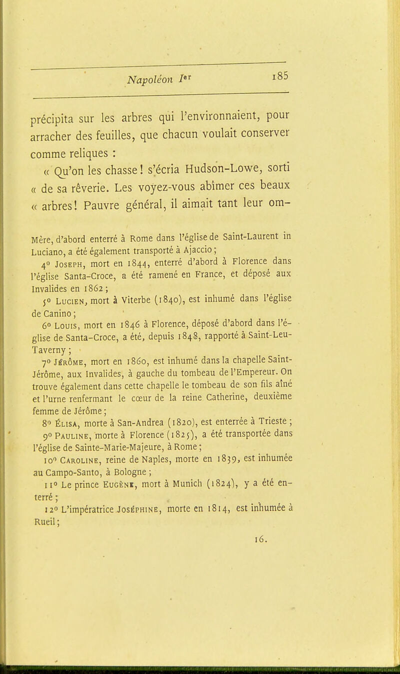 précipita sur les arbres qui l'environnaient, pour arracher des feuilles, que chacun voulait conserver comme reliques : « Qu'on les chasse ! s'écria Hudson-Lowe, sorti « de sa rêverie. Les voyez-vous abîmer ces beaux « arbres! Pauvre général, il aimait tant leur om- Mère, d'abord enterré à Rome dans l'église de Saint-Laurent in Luciano, a été également transporté à Ajaccio ; 4» Joseph, mort en 1844, enterré d'abord à Florence dans l'église Santa-Croce, a été ramené en France, et déposé aux Invalides en 1862 ; 50 Lucien, mort à Viterbe (1840), est inhumé dans l'église de Canino ; 6» Louis, mort en 1846 à Florence, déposé d'abord dans l'é- • glise de Santa-Croce, a été, depuis 1848, rapporté à Saint-Leu- Taverny ; 70 JtfRÔME, mort en 1860, est inhumé dans la chapelle Saint- Jérôme, aux Invalides, à gauche du tombeau de l'Empereur. On trouve également dans cette chapelle le tombeau de son fils aîné et l'urne renfermant le cœur de la reine Catherine, deuxième femme de Jérôme ; 8 ÉLisA, morte à San-Andrea (1820), est enterrée à Trieste ; 90 Pauline, morte à Florence (1825), a été transportée dans l'église de Sainte-Marie-Majeure, à Rome ; 10 Caroline, reine de Naples, morte en 1839, est inhumée au Campo-Santo, à Bologne ; 11° Le prince Eugèni, mort à Munich (1824), y a été en- terré ; . 12 L'impératrice Joséphine, morte en 1814, est inhumée à Rueil ; 16.