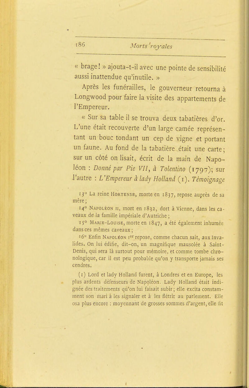 « brage! » ajouta-t-il avec une pointe de sensibilité aussi inattendue qu'inutile. « Après les funérailles, le gouverneur retourna à Longwood pour faire la visite des appartements de l'Empereur. « Sur sa table il se trouva deux tabatières d'or. L'une était recouverte d'un large camée représen- tant un bouc tondant un cep de vigne et portant un faune. Au fond de la tabatière était une carte; sur un côté on lisait, écrit de la main de Napo- léon : Donné par Pie VII, à Tolentino (1797); sur J'autre : L'Empereur à lady Holland (i). Témoignage 13 La reine Hortense, morte en 1837, repose auprès de sa mère ; 140 Napoléon ii, mort en 1832, dort à Vienne, dans les ca- veaux de la famille impériale d'Autriche ; 150 Marie-Louise, morte en 1847, a été également inhumée dans ces mêmes caveaux ; 16 Enfin Napoléon repose, comme chacun sait, aux Inva- lides. On lui édifie, dit-on, un magnifique mausolée à Saint- Denis, qui sera là surtout pour mémoire, et comme tombe chro- nologique, car il est peu probable qu'on y transporte jamais ses cendres. (i) Lord et lady Holland furent, à Londres et en Europe, les plus ardents défenseurs de Napoléon. Lady Holland était indi- gnée des traitements qu'on lui faisait subir; elle excita constam- ment son mari à les signaler et à les flétrir au parlement. Elle osa plus encore : moyennant de grosses sommes d'argent, elle fit