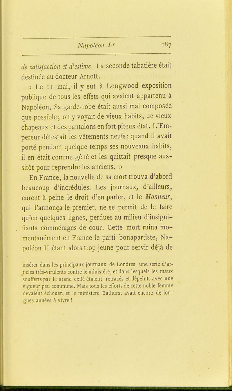 de salisfaction et d'estime. La seconde tabatière était destinée au docteur Arnott. K Le II mai, il y eut à Longwood exposition publique de tous les effets qui avaient appartenu à Napoléon. Sa garde-robe était aussi mal composée que possible; on y voyait de vieux habits, de vieux chapeaux et des pantalons en fort piteux état. L'Em- pereur détestait les vêtements neufs ; quand il avait porté pendant quelque temps ses nouveaux habits, il en était comme gêné et les quittait presque aus- sitôt pour reprendre les anciens. » En France, la nouvelle de sa mort trouva d'abord beaucoup d'incrédules. Les journaux, d'ailleurs, eurent à peine le droit d'en parler, et le Moniteur, qui l'annonça le premier, ne se permit de le faire qu'en quelques lignes, perdues au milieu d'insigni- fiants commérages de cour. Cette mort ruina mo- mentanément en France le parti bonapartiste, Na- poléon II étant alors trop jeune pour servir déjà de insérer dans les principaux journaux de Londres une série d'ar- jides très-virulents contre le ministère, et dans lesquels les maux soufferts par le grand exilé étaient retracés et dépeints avec une vigueur peu commune. Mais tous les efforts de cette noble femme devaient échouer, et le ministère Bathurst avait encore de lon- gues années à vivre !