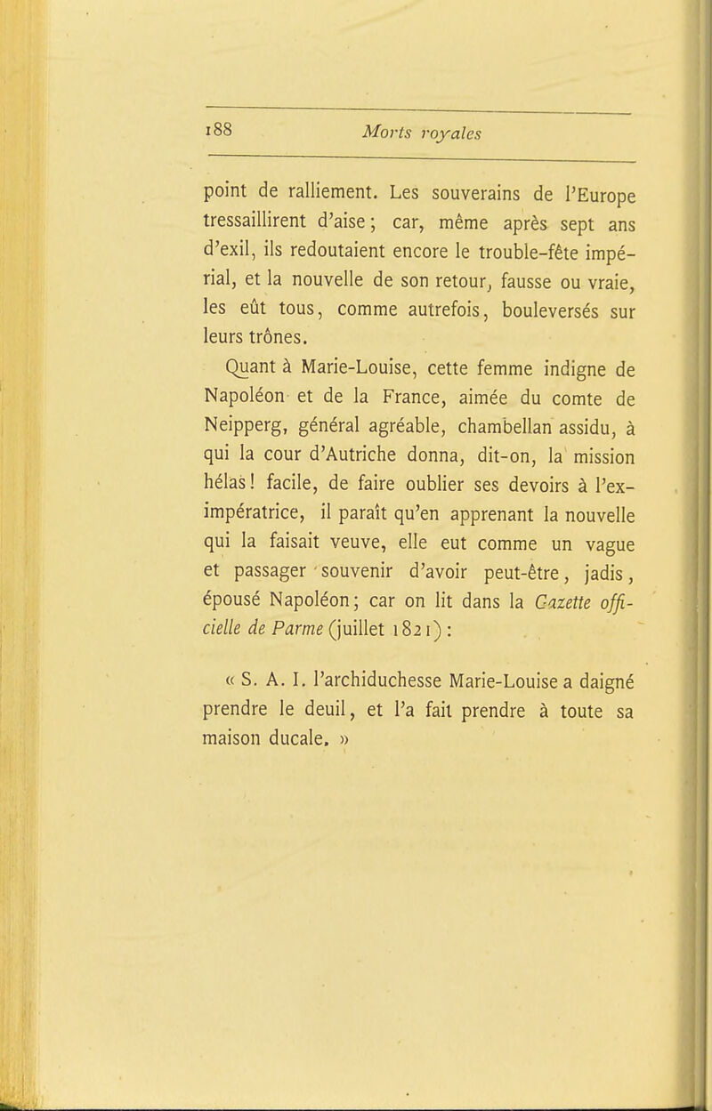 point de ralliement. Les souverains de l'Europe tressaillirent d'aise; car, même après sept ans d'exil, ils redoutaient encore le trouble-fête impé- rial, et la nouvelle de son retour, fausse ou vraie, les eût tous, comme autrefois, bouleversés sur leurs trônes. Quant à Marie-Louise, cette femme indigne de Napoléon et de la France, aimée du comte de Neipperg, général agréable, chambellan assidu, à qui la cour d'Autriche donna, dit-on, la' mission hélas ! facile, de faire oublier ses devoirs à l'ex- impératrice, il paraît qu'en apprenant la nouvelle qui la faisait veuve, elle eut comme un vague et passager ' souvenir d'avoir peut-être, jadis, épousé Napoléon; car on lit dans la Gazette offi- cielle de Parme (juillet 1821): « S. A. \. l'archiduchesse Marie-Louise a daigné prendre le deuil, et l'a fait prendre à toute sa maison ducale. »