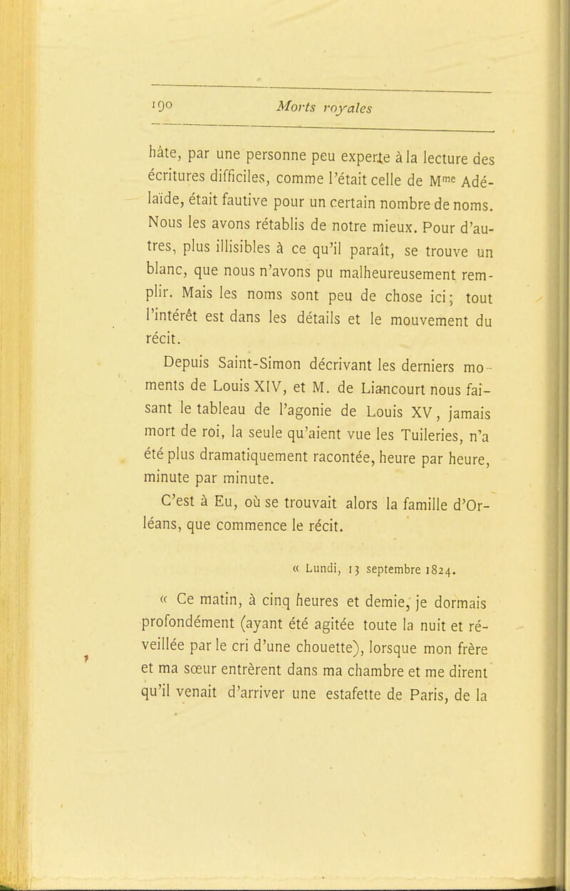 hâte, par une personne peu experie àla lecture des écritures difficiles, comme l'était celle de M-^^ Adé- laïde, était fautive pour un certain nombre de noms. Nous les avons rétablis de notre mieux. Pour d'au- tres, plus illisibles à ce qu'il paraît, se trouve un blanc, que nous n'avons pu malheureusement rem- plir. Mais les noms sont peu de chose ici; tout l'intérêt est dans les détails et le mouvement du récit. Depuis Saint-Simon décrivant les derniers mo - ments de Louis XIV, et M. de Lia-ncourt nous fai- sant le tableau de l'agonie de Louis XV, jamais mort de roi, la seule qu'aient vue les Tuileries, n'a été plus dramatiquement racontée, heure par heure, minute par minute. C'est à Eu, où se trouvait alors la famille d'Or- léans, que commence le récit. « Lundi, ij septembre 1824. « Ce matin, à cinq heures et demie, je dormais profondément (ayant été agitée toute la nuit et ré- veillée par le cri d'une chouette), lorsque mon frère et ma sœur entrèrent dans ma chambre et me dirent qu'il venait d'arriver une estafette de Paris, de la