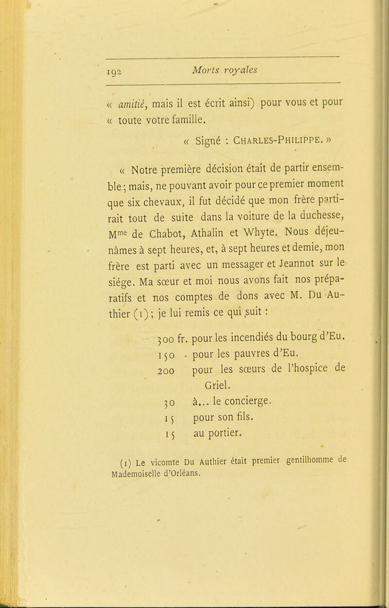 « amitié, mais il est écrit ainsi) pour vous et pour « toute votre famille. « Signé : Charles-Philippe. » « Notre première décision était de partir ensem- ble ; mais, ne pouvant avoir pour ce premier moment que six chevaux, il fut décidé que mon frère parti- rait tout de suite dans la voiture de la duchesse, de Chabot, Athalin et Whyte. Nous déjeu- nâmes à sept heures, et, à sept heures et demie, mon frère est parti avec un messager et Jeannot sur le siège. Ma sœur et moi nous avons fait nos prépa- ratifs et nos comptes.de dons avec M. Du Au- thier (i) ; je lui remis ce qui suit : 300 fr. pour les incendiés du bourg d'Eu. 150 • pour les pauvres d'Eu. 200 pour les sœurs de l'hospice de Griel. 30 à... le concierge. 15 pour son fils. 15 au portier. (i) Le vicomte Du Authier était premier gentilhomme de Mademoiselle d'Orléans.