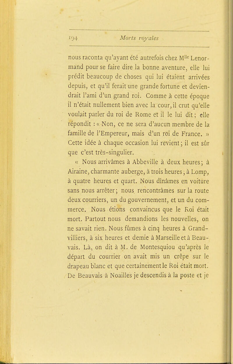 nous raconta qu'ayant été autrefois chez M« Lenor- mand pour se faire dire la bonne aventure, elle lui prédit beaucoup de choses qui lui étaient arrivées depuis, et qu'il ferait une grande fortune et devien- drait l'ami d'un grand roi. Comme à cette époque il n'était nullement bien avec la cour, il crut qu'elle voulait parler du roi de Rome et il le lui dit ; elle répondit : « Non, ce ne sera d'aucun membre de la famille de l'Empereur, mais d'un roi de France. » Cette idée à chaque occasion lui revient ; il est sûr que c'est très-singulier. « Nous arrivâmes à Abbeville à deux heures; à Airaine, charmante auberge, à trois heures \ à Lomp_, à quatre heures et quart. Nous dînâmes en voiture sans nous arrêter; nous rencontrâmes sur la route deux courriers, un du gouvernement, et un du com- merce. Nous étions convaincus que le Roi était mort. Partout nous demandions les nouvelles, on ne savait rien. Nous fûmes à cinq heures à Grand- villiers, à six heures et demie à Marseille et à Beau- vais. Là, on dit à M. de Montesquiou qu'après le départ du courrier on avait mis un crêpe sur le drapeau blanc et que certainement le Roi était mort. De Beauvais à Noailles je descendis à la poste et je