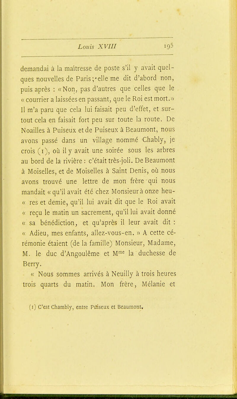 demandai à la maîtresse de poste s'il y avait quel- ques nouvelles de Paris/elle me dit d'abord non, puis après : «Non, pas d'autres que celles que le « courrier a laissées en passant, que le Roi est mort.» Il m'a paru que cela lui faisait peu d'effet, et sur- tout cela en faisait fort peu sur toute la route. De Noailles à Puiseux et de Puiseux à Beaumont, nous avons passé dans un village nommé Chably, je crois (i), où il y avait une soirée sous les arbres au bord de la rivière : c'était très-joli. De Beaumont à Moiselles, et de Moiselles à Saint Denis, où nous avons trouvé une lettre de mon frère qui nous mandait «qu'il avait été chez Monsieur à onze heu- « res et demie, qu'il lui avait dit que le Roi avait « reçu le matin un sacrement, qu'il lui avait donné « sa bénédiction, et qu'après il leur avait dit : « Adieu, mes enfants, allez-vous-en. « A cette cé- rémonie étaient (de la famille) Monsieur, Madame, M. le duc d'Angoulème et la duchesse de Berry. « Nous sommes arrivés à Neuilly à trois heures trois quarts du matin. Mon frère, Mélanie et (i) C'est Chambly, entre Piliseux et Beaumont,