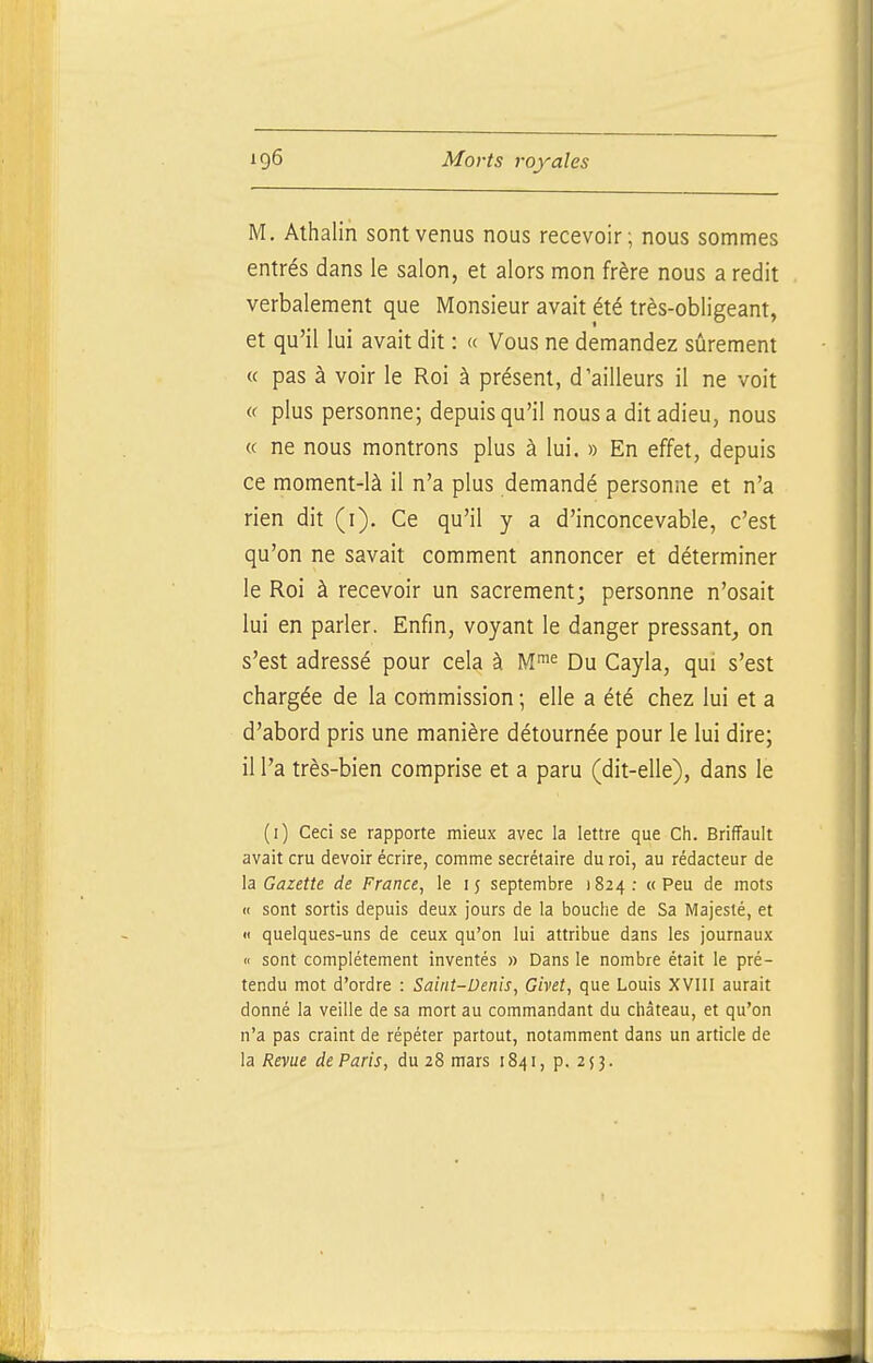 M. Athalin sont venus nous recevoir; nous sommes entrés dans le salon, et alors mon frère nous a redit verbalement que Monsieur avait été très-obligeant, et qu'il lui avait dit : « Vous ne demandez sûrement « pas à voir le Roi à présent, d'ailleurs il ne voit « plus personne; depuis qu'il nous a dit adieu, nous « ne nous montrons plus à lui. » En effet, depuis ce moment-là il n'a plus demandé personne et n'a rien dit (i). Ce qu'il y a d'inconcevable, c'est qu'on ne savait comment annoncer et déterminer le Roi à recevoir un sacrement; personne n'osait lui en parler. Enfin, voyant le danger pressant,, on s'est adressé pour cela à M™ Du Cayla, qui s'est chargée de la commission ; elle a été chez lui et a d'abord pris une manière détournée pour le lui dire; il l'a très-bien comprise et a paru (dit-elle), dans le (i) Ceci se rapporte mieux avec la lettre que Ch. BrifFauIt avait cru devoir écrire, comme secrétaire du roi, au rédacteur de \a Gazette de France^ le 15 septembre 1824: «Peu de mots « sont sortis depuis deux jours de la bouche de Sa Majesté, et « quelques-uns de ceux qu'on lui attribue dans les journaux Il sont complètement inventés » Dans le nombre était le pré- tendu mot d'ordre : Saint-Denis, Givet, que Louis XVIII aurait donné la veille de sa mort au commandant du château, et qu'on n'a pas craint de répéter partout, notamment dans un article de la Revue de Paris, du 28 mars 1841, p. 253.
