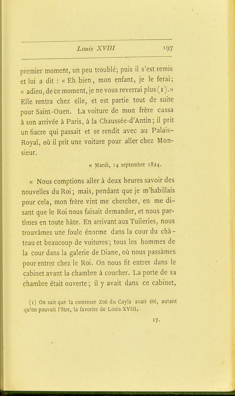 premier moment, un peu troublé; puis il s'est remis et lui a dit : « Eh bien, mon enfant, je le ferai; u adieu, de ce moment, je ne vous reverrai plus(i).)) Elle rentra chez elle, et est partie tout de suite pour Saint-Ouen. La voiture de mon frère cassa à son arrivée à Paris, à la Chaussée-d'Antin ; il prit un fiacre qui passait et se rendit avec au Palais- Royal, où il prit une voiture pour aller chez Mon- sieur, « Mardi, 14 septembre 1824. « Nous comptions aller à deux heures savoir des nouvelles du Roi; mais, pendant que je m'habillais pour cela, mon frère vint me chercher, en me di- sant que le Roi nous faisait demander, et nous par- tîmes en toute hâte. En arrivant aux Tuileries, nous trouvâmes une foule énorme dans la cour du châ- teau et beaucoup de voitures ; tous les hommes de la cour dans la galerie de Diane, où nous passâmes pour entrer chez le Roi. On nous fit entrer dans le cabinet avant la chambre à coucher. La porte de sa chambre était ouverte ; il y avait dans ce cabinet, (1) On sait que la comtesse Zoé du Cayla avait été, autant qu'on pouvait l'être, la favorite de Louis XVIII. 17-