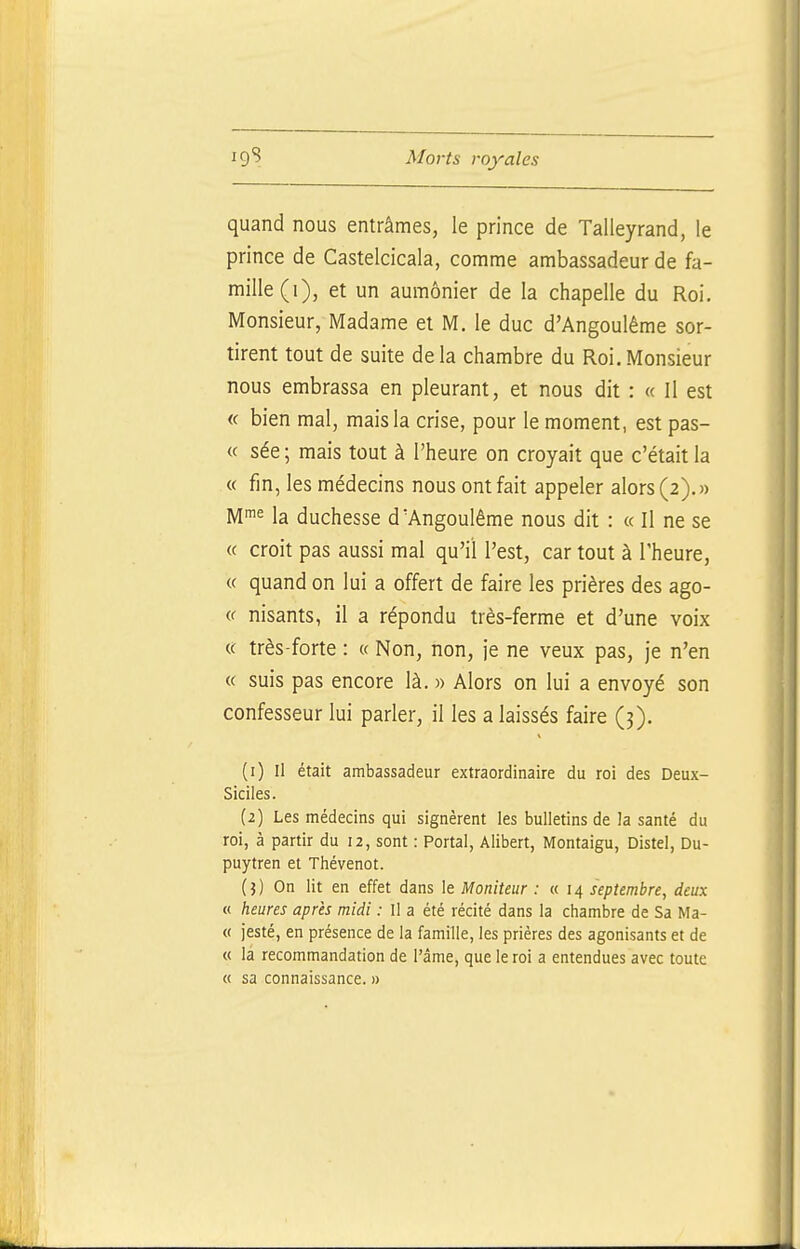 quand nous entrâmes, le prince de Talleyrand, le prince de Castelcicala, comme ambassadeur de fa- mille (i), et un aumônier de la chapelle du Roi. Monsieur, Madame et M. le duc d'Angoulême sor- tirent tout de suite de la chambre du Roi. Monsieur nous embrassa en pleurant, et nous dit : « Il est « bien mal, mais la crise, pour le moment, est pas- « sée ; mais tout à l'heure on croyait que c'était la « fin, les médecins nous ont fait appeler alors (2).)) M^^ la duchesse d'Angoulême nous dit : « Il ne se « croit pas aussi mal qu'il l'est, car tout à l'heure, « quand on lui a offert de faire les prières des ago- « nisants, il a répondu très-ferme et d'une voix «: très-forte : « Non, non, je ne veux pas, je n'en « suis pas encore là. » Alors on lui a envoyé son confesseur lui parler, il les a laissés faire (3). (1) Il était ambassadeur extraordinaire du roi des Deux- Siciles. (2) Les médecins qui signèrent les bulletins de la santé du roi, à partir du 12, sont : Portai, Alibert, Montaigu, Distel, Du- puytren et Thévenot. ( j ) On lit en effet dans le Moniteur : «14 septembre, deux « heures après midi : Il a été récité dans la chambre de Sa Ma- « jesté, en présence de la famille, les prières des agonisants et de « là recommandation de l'âme, que le roi a entendues avec toute « sa connaissance. »