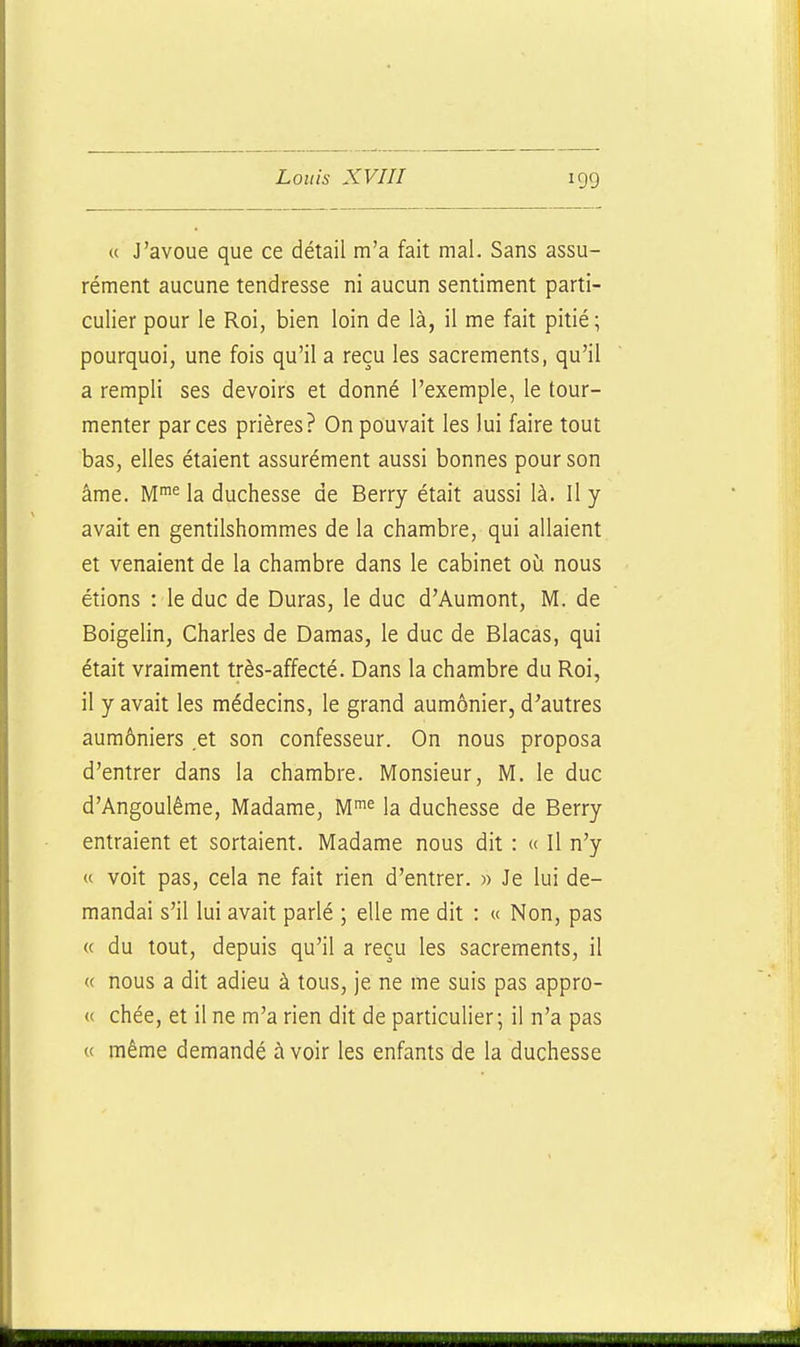 « J'avoue que ce détail m'a fait mal. Sans assu- rément aucune tendresse ni aucun sentiment parti- culier pour le Roi, bien loin de là, il me fait pitié; pourquoi, une fois qu'il a reçu les sacrements, qu'il a rempli ses devoirs et donné l'exemple, le tour- menter par ces prières? On pouvait les lui faire tout bas, elles étaient assurément aussi bonnes pour son âme. M^ la duchesse de Berry était aussi là. Il y avait en gentilshommes de la chambre, qui allaient et venaient de la chambre dans le cabinet où nous étions : le duc de Duras, le duc d'Aumont, M. de Boigelin, Charles de Damas, le duc de Blacas, qui était vraiment très-affecté. Dans la chambre du Roi, il y avait les médecins, le grand aumônier, d'autres aumôniers .et son confesseur. On nous proposa d'entrer dans la chambre. Monsieur, M. le duc d'Angoulême, Madame, W^^ la duchesse de Berry entraient et sortaient. Madame nous dit : « Il n'y « voit pas, cela ne fait rien d'entrer. « Je lui de- mandai s'il lui avait parlé ; elle me dit : « Non, pas « du tout, depuis qu'il a reçu les sacrements, il « nous a dit adieu à tous, je ne me suis pas appro- « chée, et il ne m'a rien dit de particulier; il n'a pas « même demandé à voir les enfants de la duchesse