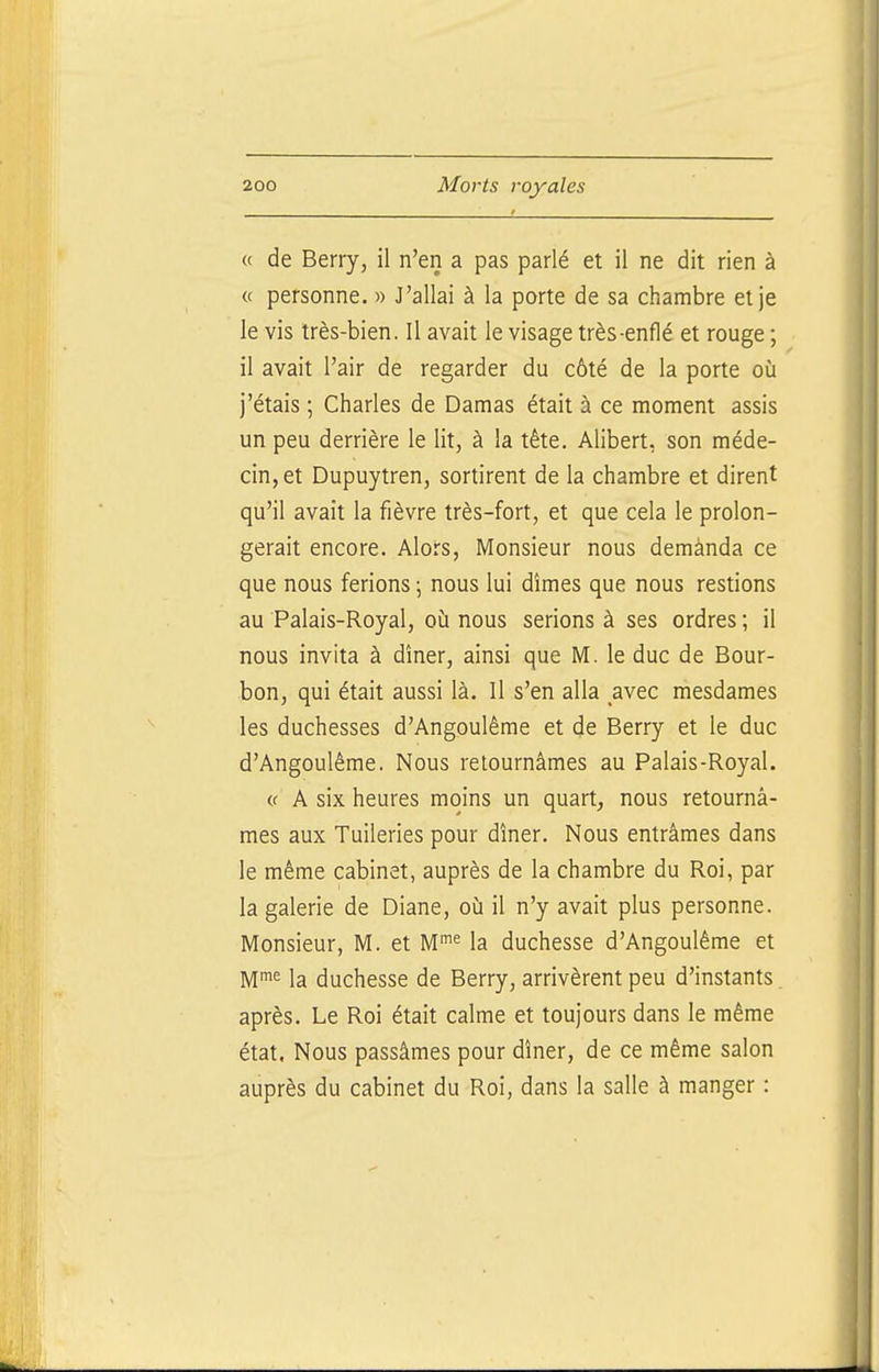 « de Berry, il n'en a pas parlé et il ne dit rien à « personne. » J'allai à la porte de sa chambre et je le vis très-bien. Il avait le visage très-enflé et rouge ; il avait l'air de regarder du côté de la porte où j'étais ; Charles de Damas était à ce moment assis un peu derrière le lit, à la tête. Alibert, son méde- cin, et Dupuytren, sortirent de la chambre et dirent qu'il avait la fièvre très-fort, et que cela le prolon- gerait encore. Alors, Monsieur nous demanda ce que nous ferions ; nous lui dîmes que nous restions au Palais-Royal, où nous serions à ses ordres ; il nous invita à dîner, ainsi que M. le duc de Bour- bon, qui était aussi là. Il s'en alla avec mesdames les duchesses d'Angoulême et de Berry et le duc d'Angoulême. Nous retournâmes au Palais-Royal. (( A six heures moins un quart, nous retournâ- mes aux Tuileries pour dîner. Nous entrâmes dans le même cabinet, auprès de la chambre du Roi, par la galerie de Diane, où il n'y avait plus personne. Monsieur, M. et M^ la duchesse d'Angoulême et M™^ la duchesse de Berry, arrivèrent peu d'instants après. Le Roi était calme et toujours dans le même état. Nous passâmes pour dîner, de ce même salon auprès du cabinet du Roi, dans la salle à manger :