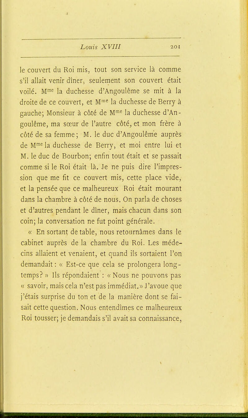 le couvert du Roi mis, tout son service là comme s'il allait venir dîner, seulement son couvert était voilé. Mi« la duchesse d'Angoulême se mit à la droite de ce couvert, et M'^ la duchesse de Berry à gauche; Monsieur à c6té de la duchesse d'An- goulême, ma sœur de l'autre côté, et mon frère à côté de sa femme; M. le duc d'Angoulême auprès de M'^ la duchesse de Berry, et moi entre lui et M. le duc de Bourbon; enfin tout était et se passait comme si le Roi était là. Je ne puis dire l'impres- sion que me fit ce couvert mis, cette place vide, et la pensée que ce malheureux Roi était mourant dans la chambre à côté de nous. On parla de choses et d'autres pendant le dîner, mais chacun dans son coin; la conversation ne fut point générale. « En sortant de table, nous retournâmes dans le cabinet auprès de la chambre du Roi. Les méde- cins allaient et venaient, et quand ils sortaient l'on demandait: « Est-ce que cela se prolongera long- temps? » Ils répondaient : « Nous ne pouvons pas « savoir, mais cela n'est pas immédiat.» J'avoue que j'étais surprise du ton et de la manière dont se fai- sait cette question. Nous entendîmes ce malheureux Roi tousser; je demandais s'il avait sa connaissance,