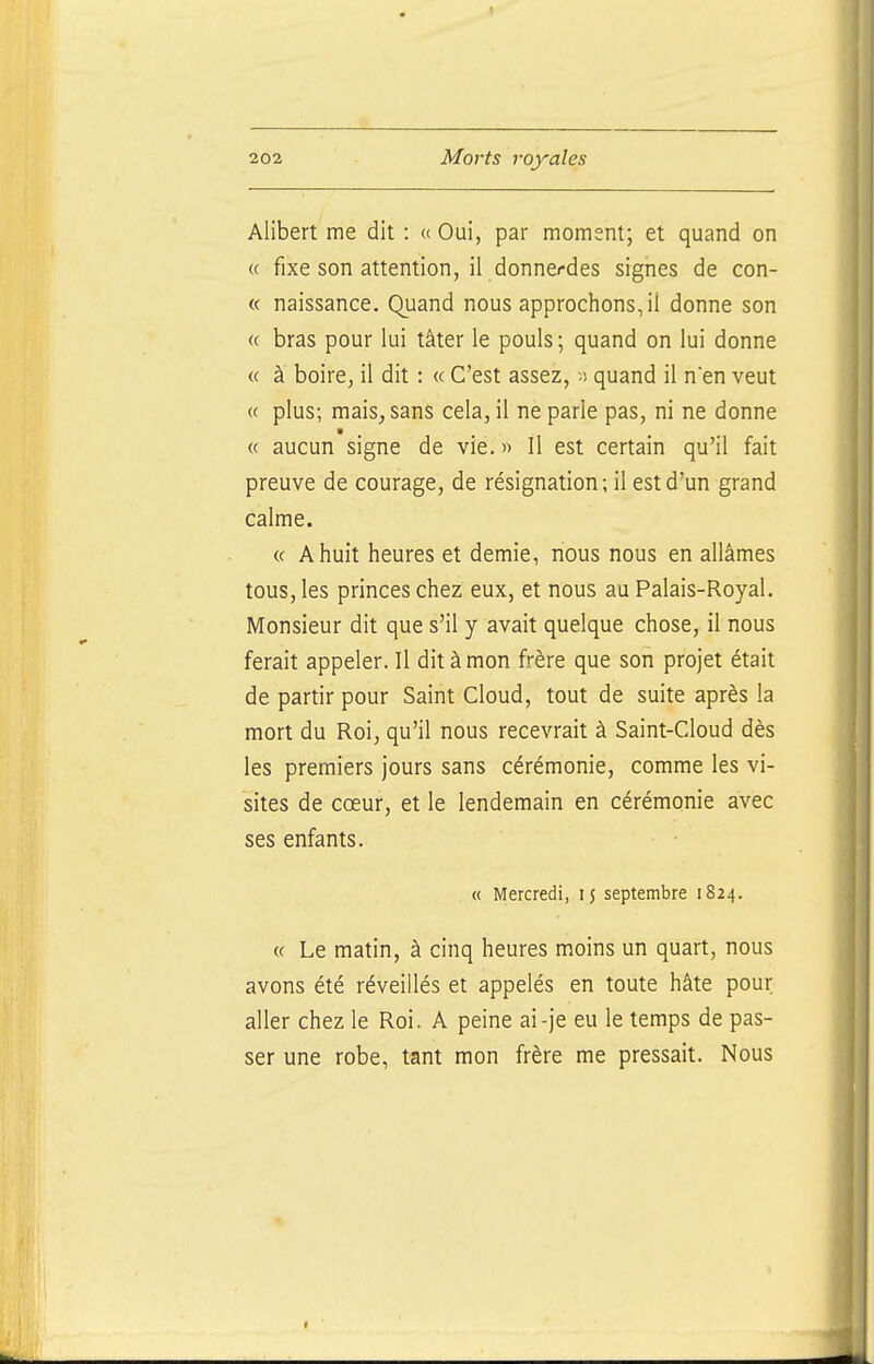 Alibert me dit : « Oui, par moment; et quand on « fixe son attention, il donnerdes signes de con- « naissance. Quand nous approchons, il donne son « bras pour lui tâter le pouls; quand on lui donne « à boire, il dit : « C'est assez, ■) quand il nen veut « plus; mais, sans cela, il ne parle pas, ni ne donne « aucun signe de vie. » Il est certain qu'il fait preuve de courage, de résignation; il est d'un grand calme. « A huit heures et demie, nous nous en allâmes tous, les princes chez eux, et nous au Palais-Royal. Monsieur dit que s'il y avait quelque chose, il nous ferait appeler. Il dit à mon frère que son projet était de partir pour Saint Cloud, tout de suite après la mort du Roi, qu'il nous recevrait à Saint-Cloud dès les premiers jours sans cérémonie, comme les vi- sites de cœur, et le lendemain en cérémonie avec ses enfants. « Mercredi, 15 septembre 1824. « Le matin, à cinq heures moins un quart, nous avons été réveillés et appelés en toute hâte pour aller chez le Roi. A peine ai-je eu le temps de pas- ser une robe, tant mon frère me pressait. Nous