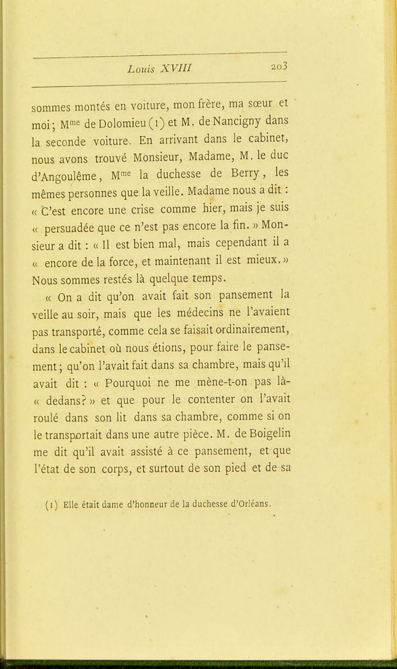 sommes montés en voiture, mon frère, ma sœur et moi; W^^ deDolomieu(i)et M. deNancigny dans la seconde voiture. En arrivant dans le cabinet, nous avons trouvé Monsieur, Madame, M. le duc d'Angoulême, M^^ la duchesse de Berry, les mêmes personnes que la veille. Madame nous a dit : « C'est encore une crise comme hier, mais je suis « persuadée que ce n'est pas encore la fm. « Mon- sieur a dit : « Il est bien mal, mais cependant il a a encore de la force, et maintenant il est mieux. « Nous sommes restés là quelque temps. « On a dit qu'on avait fait son pansement la veille au soir, mais que les médecins ne l'avaient pas transporté, comme cela se faisait ordinairement, dans le cabinet où nous étions, pour faire le panse- ment; qu'on l'avait fait dans sa chambre, mais qu'il avait dit : « Pourquoi ne me mène-t-on pas là- « dedans?)) et que pour le contenter on l'avait roulé dans son ht dans sa chambre, comme si on le transportait dans une autre pièce. M. deBoigelin me dit qu'il avait assisté à ce pansement, et que l'état de son corps, et surtout de son pied et de sa (i) Elle était dame d'honneur de la duchesse d'Orléans.