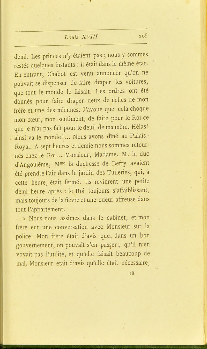 demi. Les princes n'y étaient pas ; nous y sommes restés quelques instants : il était dans le même état. En entrant, Chabot est venu annoncer qu'on ne pouvait se dispenser de faire draper les voitures, que tout le monde le faisait. Les ordres ont été donnés pour faire draper deux de celles de mon frère et une des miennes. J'avoue que cela choque mon cœur, mon sentiment, de faire pour le Roi ce que je n'ai pas fait pour le deuil àe ma mère. Hélas ! ainsi va le monde!... Nous avons dîné au Palais- Royal. A sept heures et demie nous sommes retour- nés chez le Roi... Monsieur, Madame, M. le duc d'Angoulême, M^^ la duchesse de Berry avaient été prendre l'air dans le jardin des Tuileries, qui, à cette heure, était fermé. Ils revinrent une petite demi-heure après : le Roi toujours s'affaiblissant, mais toujours de la fièvre et une odeur affreuse dans tout l'appartement. « Nous nous assîmes dans le cabinet, et mon frère eut une conversation avec Monsieur sur la pohce. Mon frère était d'avis que, dans un bon gouvernement, on pouvait s'en passer ; qu'il n'en voyait pas l'utilité, et qu'elle faisait beaucoup de mal. Monsieur était d'avis qu'elle était nécessaire, i8