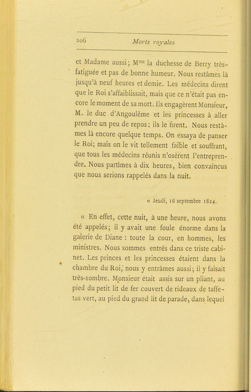 et Madame aussi ; M^e la duchesse de Berry irès- fatiguée et pas de bonne humeur. Nous restâmes là jusqu'à neuf heures et demie. Les médecins dirent que le Roi s'affaiblissait, mais que ce n'était pas en- core le moment de sa mort. Ils engagèrent Monsieur, M. le duc d'Angoulême et les princesses à aller prendre un peu de repos ; ils le firent. Nous restâ- mes là encore quelque temps. On essaya de panser le Roi; mais on le vit tellement faible et souffrant, que tous les médecins réunis n'osèrent l'entrepren- dre. Nous partîmes à dix heures, bien convaincus que nous serions rappelés dans la nuit. « Jeudi, i6 septembre 1824. « En effet, cette nuit, à une heure, nous avons été appelés; il y avait une foule énorme dans la galerie de Diane : toute la cour, en hommes, les ministres. Nous sommes entrés dans ce triste cabi- net. Les princes et les princesses étaient dans la chambre du Roi, nous y entrâmes aussi ; il y faisait très-sombre. Monsieur était assis sur un pliant, au pied du petit lit de fer couvert de rideaux de taffe- tas vert, au pied du grand lit de parade, dans lequel