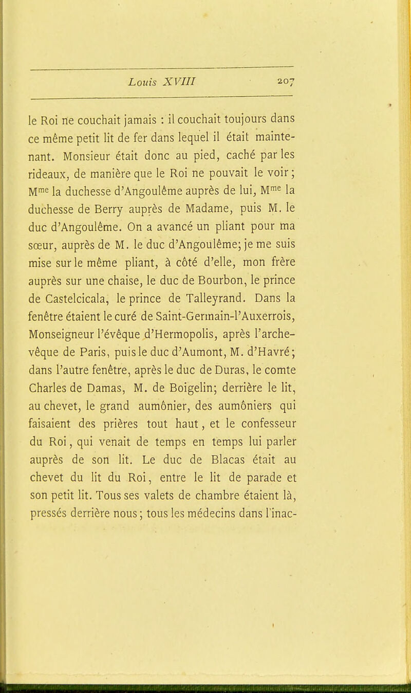 le Roi ne couchait jamais : il couchait toujours dans ce même petit lit de fer dans lequel il était mainte- nant. Monsieur était donc au pied, caché par les rideaux, de manière que le Roi ne pouvait le voir ; M'^ la duchesse d'Angoulême auprès de lui, M^^^ la duchesse de Berry auprès de Madame, puis M. le duc d'Angoulême. On a avancé un pliant pour ma sœur, auprès de M. le duc d'Angoulême; je me suis mise sur le même pHant, à côté d'elle, mon frère auprès sur une chaise, le duc de Bourbon, le prince de Castelcicala, le prince de Talleyrand. Dans la fenêtre étaient le curé de Saint-Germain-l'Auxerrois, Monseigneur l'évêque d'Hermopolis, après l'arche- vêque de Paris, puisle duc d'Aumont, M. d'Havré; dans l'autre fenêtre, après le duc de Duras, le comte Charles de Damas, M. de Boigelin; derrière le lit, au chevet, le grand aumônier, des aumôniers qui faisaient des prières tout haut, et le confesseur du Roi, qui venait de temps en temps lui parler auprès de son lit. Le duc de Blacas était au chevet du lit du Roi, entre le lit de parade et son petit lit. Tousses valets de chambre étaient là, pressés derrière nous ; tous les médecins dans l'inac-