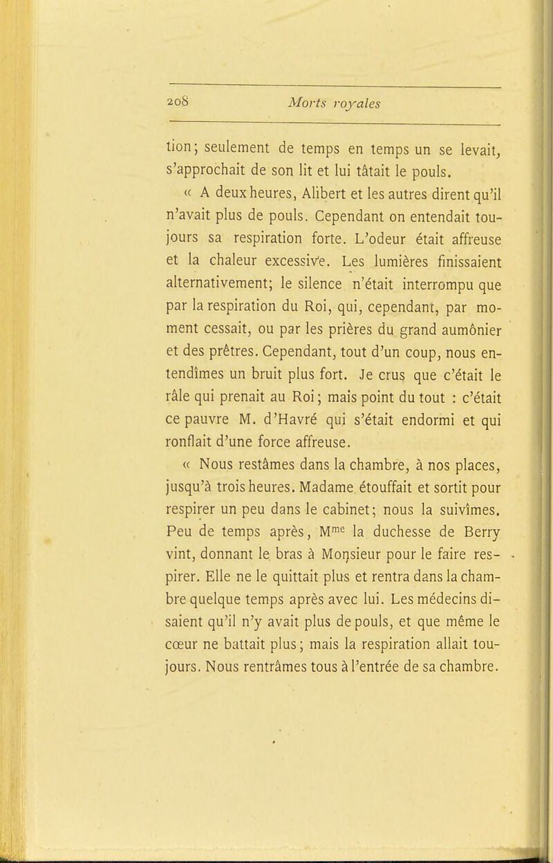 tion; seulement de temps en temps un se levait, s'approchait de son lit et lui tâtait le pouls. « A deux heures, Ahbert et les autres dirent qu'il n'avait plus de pouls. Cependant on entendait tou- jours sa respiration forte. L'odeur était affreuse et la chaleur excessive. Les lumières finissaient alternativement; le silence n'était interrompu que par la respiration du Roi, qui, cependant, par mo- ment cessait, ou par les prières du grand aumônier et des prêtres. Cependant, tout d'un coup, nous en- tendîmes un bruit plus fort. Je crus que c'était le râle qui prenait au Roi; mais point du tout : c'était ce pauvre M. d'Havré qui s'était endormi et qui ronflait d'une force affreuse. <( Nous restâmes dans la chambre, à nos places, jusqu'à trois heures. Madame étouffait et sortit pour respirer un peu dans le cabinet; nous la suivîmes. Peu de temps après, M^^ la duchesse de Berry vint, donnant le bras à Mo:)sieur pour le faire res- pirer. Elle ne le quittait plus et rentra dans la cham- bre quelque temps après avec lui. Les médecins di- saient qu'il n'y avait plus de pouls, et que même le cœur ne battait plus ; mais la respiration allait tou- jours. Nous rentrâmes tous à l'entrée de sa chambre.