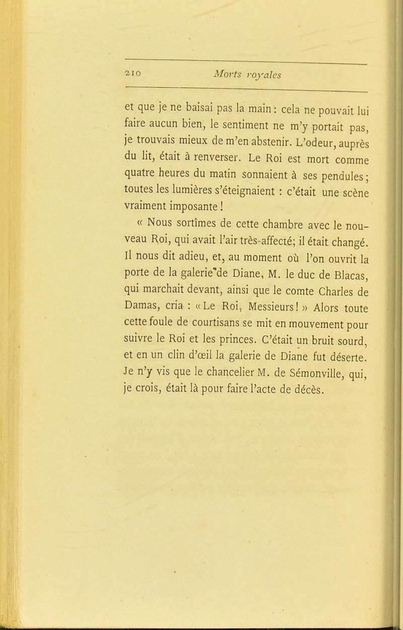 et que je ne baisai pas la main : cela ne pouvait lui faire aucun bien, le sentiment ne m'y portait pas, je trouvais mieux de m'en abstenir. L'odeur, auprès du lit, était à renverser. Le Roi est mort comme quatre heures du matin sonnaient à ses pendules ; toutes les lumières s'éteignaient : c'était une scène vraiment imposante ! « Nous sortîmes de cette chambre avec le nou- veau Hoi, qui avait l'air très-affecté; il était changé. Il nous dit adieu, et, au moment où l'on ouvrit la porte de la galerie'de Diane, M. le duc de Blacas, qui marchait devant, ainsi que le comte Charles de Damas, cria-: «Le Roi, Messieurs!)) Alors toute cette foule de courtisans se mit en mouvement pour suivre le Roi et les princes. C'était un bruit sourd, et en un clin d'œil la galerie de Diane fut déserte. Je n'y vis que le chancelier M. de Sémonville, qui, je crois, était là pour faire l'acte de décès.