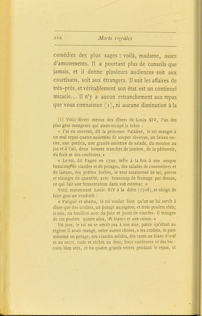 comédies des plus sages : voilà, madame, assez d'amusements. Il a pourtant plus de conseils que jamais, et il donne plusieurs audiences soit aux courtisans, soit aux étrangers. Il suit les affaires de très-près, et véritablement son état est un continuel miracle... Il n'y a aucun retranchement aux repas que vous connaissez (i),m aucune diminution à la (i) Voici divers menus des dîners de Louis XIV, l'un des plus gros mangeurs qui aient occupé le trône : « J'ai vu souvent, dit la princesse Palatine, le roi manger à un seul repas-quatre assiettées de soupes diverses, un faisan en- tier, une perdrix, une grande assiettée de salade, du mouton au jus et à l'ail, deux bonnes tranches de jambon, de la pâtisserie, du fruit et des confitures. • « Le roi, dit Fagon en 1709, mêle à la fois à son souper beaucoup'tie viandes et de potages, des salades de concombres et de laitues, des petites herbes, le tout assaisonné de sel, poivre et vinaigre en quantité, avec beaucoup de fromage par dessus, ce qui fait une fermentation dans son estomac » Voici maintenant Louis XIV à la diète (1708), et obligé de faire gras un vendredi : « F'atigué et abattu, le roi voulut bien qu'on ne lui servît à dîner que des croûtes, un potage au pigeon, et trois poulets rôtis; le soir, du bouillon avec du pain et point de viandes. Il mangea de ces poulets quatre ailes, lés blancs et une cuisse. » Un jour, le roi ne se sentit pas à son aise, parce qu'étant au régime il avait mangé, entre autres choses, « les croûtes, le pain mitonné en potage, des viandes solides, des vents au blanc d'œuf et au sucre, cuits et séchés au four, force confitures et des bis - cuits bien secs, et bu quatre grands verres pendant le repas, et