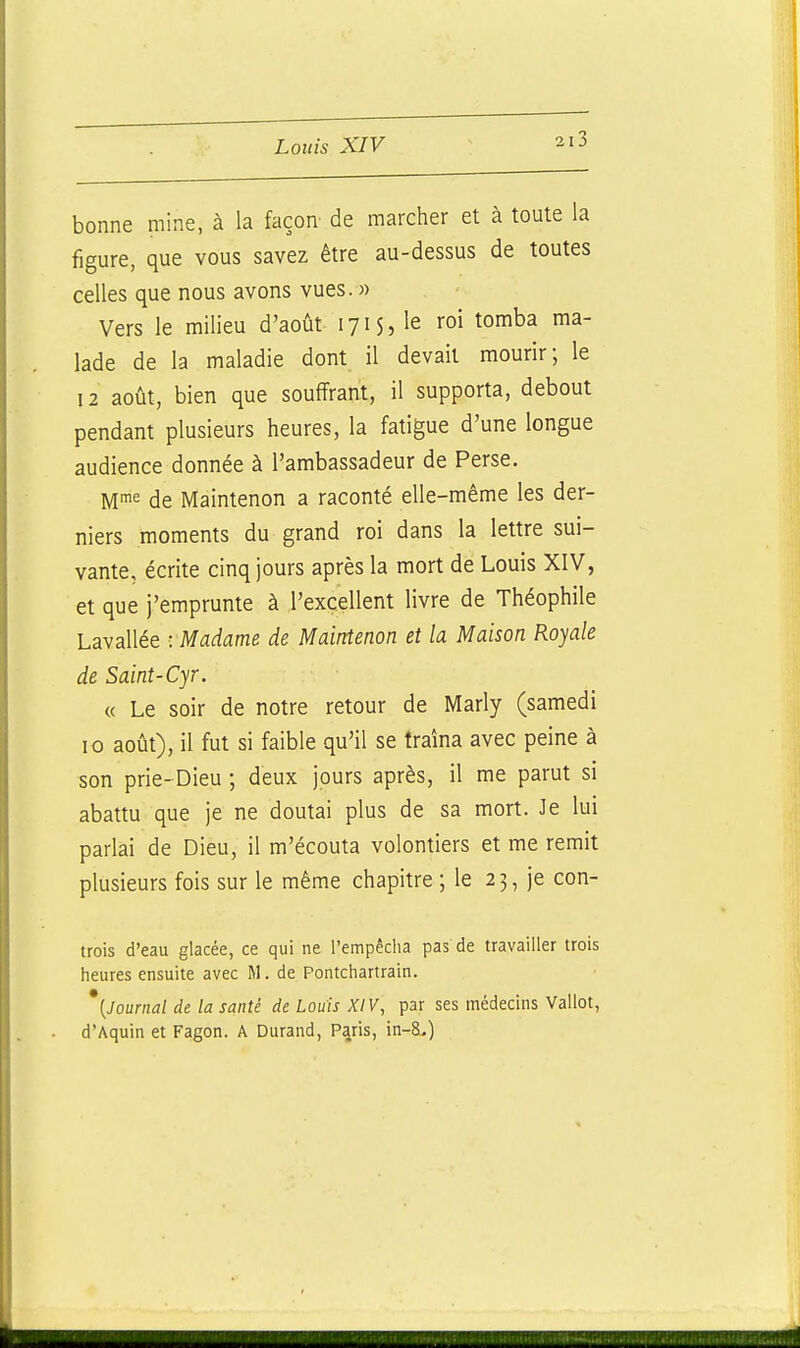 bonne mine, à la façon de marcher et à toute la figure, que vous savez être au-dessus de toutes celles que nous avons vues. » Vers le milieu d'août 171 $, le roi tomba ma- lade de la maladie dont il devait mourir; le 12 août, bien que souffrant, il supporta, debout pendant plusieurs heures, la fatigue d'une longue audience donnée à l'ambassadeur de Perse. M^ de Maintenon a raconté elle-même les der- niers moments du grand roi dans la lettre sui- vante, écrite cinq jours après la mort de Louis XIV, et que j'emprunte à ,1'excellent livre de Théophile Lavallée : Madame de Maintenon et la Maison Royale de Saint-Cyr. « Le soir de notre retour de Marly (samedi 10 août), il fut si faible qu'il se traîna avec peine à son prie-Dieu ; deux jours après, il me parut si abattu que je ne doutai plus de sa mort. Je lui parlai de Dieu, il m'écouta volontiers et me remit plusieurs fois sur le même chapitre ; le 23, je con- trois d'eau glacée, ce qui ne l'empêcha pas de travailler trois heures ensuite avec M. de Pontchartrain. '{Journal de la santé de Louis XIV, par ses médecins Vallot, d'Aquin et Fagon. A Durand, Paris, in-&.)