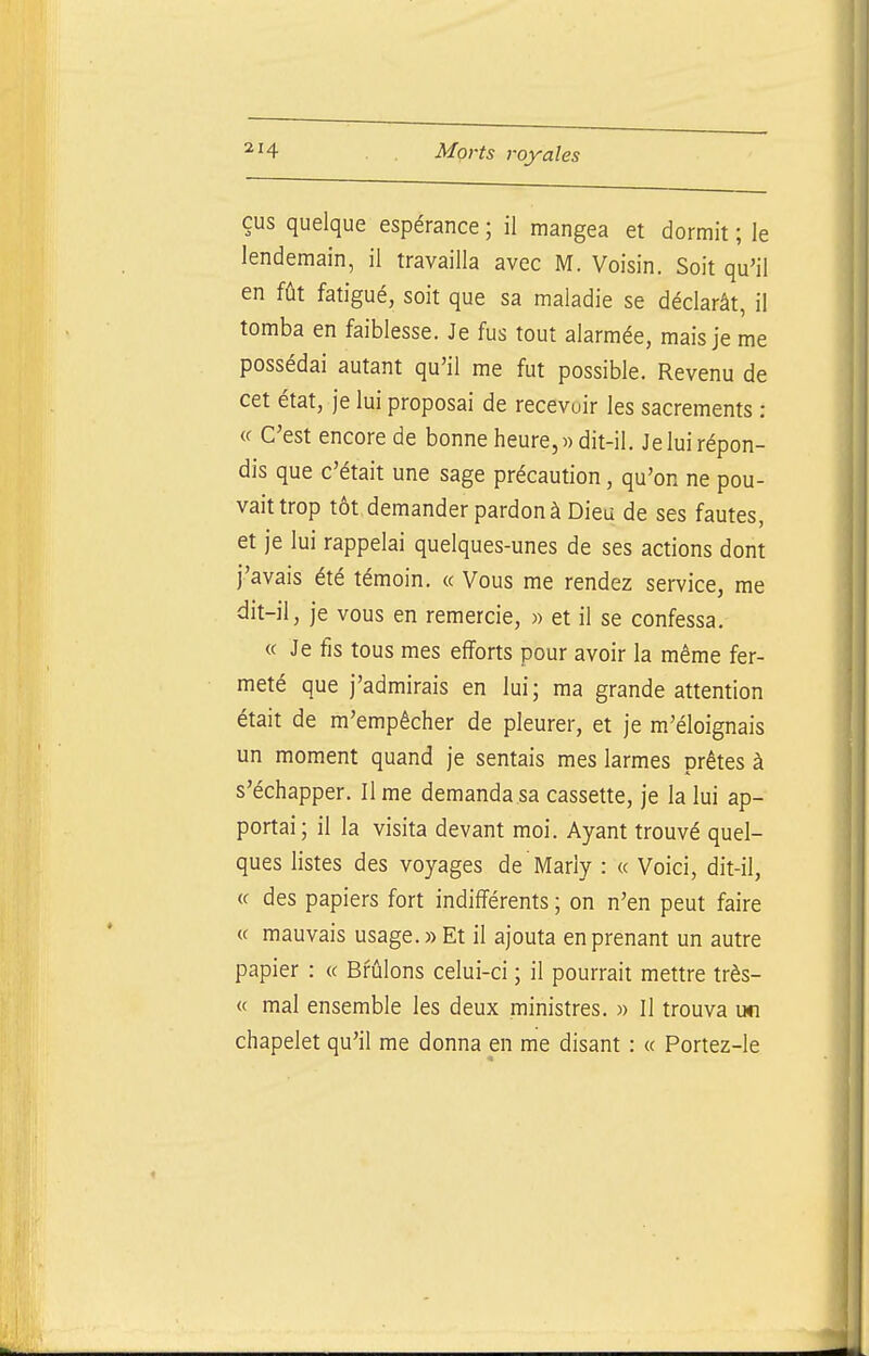 eus quelque espérance ; il mangea et dormit ; le lendemain, il travailla avec M. Voisin. Soit qu'il en fût fatigué, soit que sa maladie se déclarât, il tomba en faiblesse. Je fus tout alarmée, mais je me possédai autant qu'il me fut possible. Revenu de cet état, je lui proposai de recevoir les sacrements : « C'est encore de bonne heure,» dit-il. Je lui répon- dis que c'était une sage précaution, qu'on ne pou- vait trop tôt demander pardon à Dieu de ses fautes, et je lui rappelai quelques-unes de ses actions dont j'avais été témoin. « Vous me rendez service, me dit-il, je vous en remercie, « et il se confessa. « Je fis tous mes efforts pour avoir la même fer- meté que j'admirais en lui; ma grande attention était de m'empêcher de pleurer, et je m'éloignais un moment quand je sentais mes larmes prêtes à s'échapper. Il me demanda sa cassette, je la lui ap- portai; il la visita devant moi. Ayant trouvé quel- ques listes des voyages de Marly : « Voici, dit-il, (c des papiers fort indifférents ; on n'en peut faire « mauvais usage.» Et il ajouta en prenant un autre papier : « Brûlons celui-ci ; il pourrait mettre très- « mal ensemble les deux ministres. » Il trouva un chapelet qu'il me donna en me disant : « Portez-le