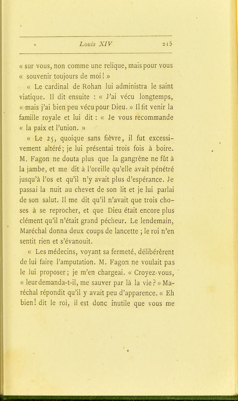 / Louis XIV 2i5 « sur VOUS, non comme une relique, mais pour vous « souvenir toujours de moi ! « « Le cardinal de Rohan lui administra le saint viatique. Il dit ensuite : « J'ai vécu longtemps, « mais j'ai bien peu vécu pour Dieu. » Il fit venir la famille royale et lui dit : « Je vous recommande « la paix et l'union. « « Le 2$, quoique sans fièvre, il fut excessi- vement altéré; je lui présentai trois fois à boire. M. P'agon ne douta plus que la gangrène ne fût à la jambe, et me dit à l'oreille qu'elle avait pénétré jusqu'à l'os et qu'il n'y avait plus d'espérance. Je passai la nuit au chevet de son lit et je lui parlai de son salut. Il me dit qu'il n'avait que trois cho- ses à se reprocher, et que Dieu était encore plus clément qu'il n'était grand pécheur. Le lendemain. Maréchal donna deux coups de lancette ; le roi n'en sentit rien et s'évanouit. « Les médecins, voyant sa fermeté, délibérèrent de lui faire l'amputation. M. Fagon ne voulait pas le lui proposer; je m'en chargeai. « Croyez-vous, « leurdemanda-t-il, me sauver par là la vie? » Ma- réchal répondit qu'il y avait peu d'apparence. « Eh bien! dit le roi, il est donc inutile que vous me