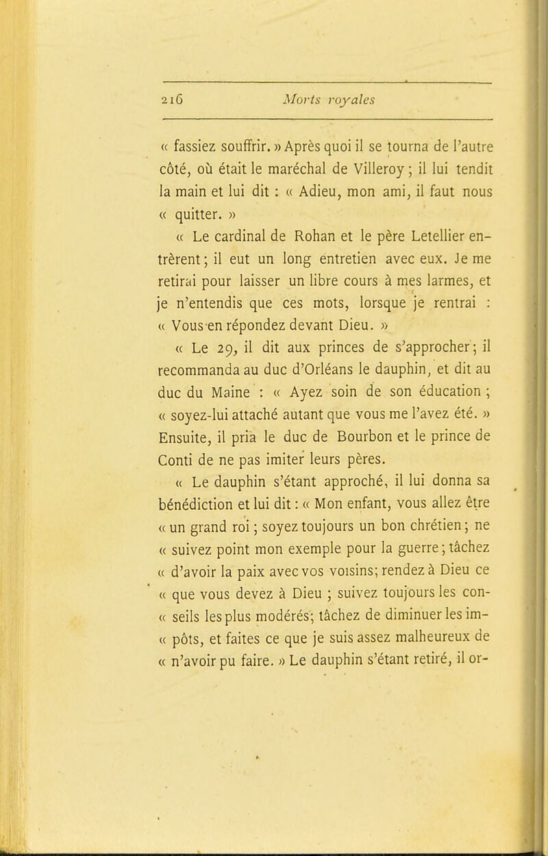 « fassiez souffrir. » Après quoi il se tourna de l'autre côté, où était le maréchal de Viileroy ; il lui tendit la main et lui dit : « Adieu, mon ami, il faut nous « quitter. » « Le cardinal de Rohan et le père Lelellier en- trèrent; il eut un long entretien avec eux. Je me retirai pour laisser un libre cours à mes larmes, et je n'entendis que ces mots, lorsque je rentrai : « Vous-en répondez devant Dieu. » « Le 29, il dit aux princes de s'approcher; il recommanda au duc d'Orléans le dauphin, et dit au duc du Maine : « Ayez soin de son éducation ; « soyez-lui attaché autant que vous me l'avez été. » Ensuite, il pria le duc de Bourbon et le prince de Conti de ne pas imiter leurs pères. « Le dauphin s'étant approché, il lui donna sa bénédiction et lui dit : « Mon enfant, vous allez être « un grand roi ; soyez toujours un bon chrétien ; ne « suivez point mon exemple pour la guerre ; tâchez « d'avoir la paix avec vos voisins; rendez à Dieu ce « que vous devez à Dieu ; suivez toujours les con- « seils les plus modérés; tâchez de diminuer les im- « pôts, et faites ce que je suis assez malheureux de « n'avoir pu faire. « Le dauphin s'étant retiré, il or-