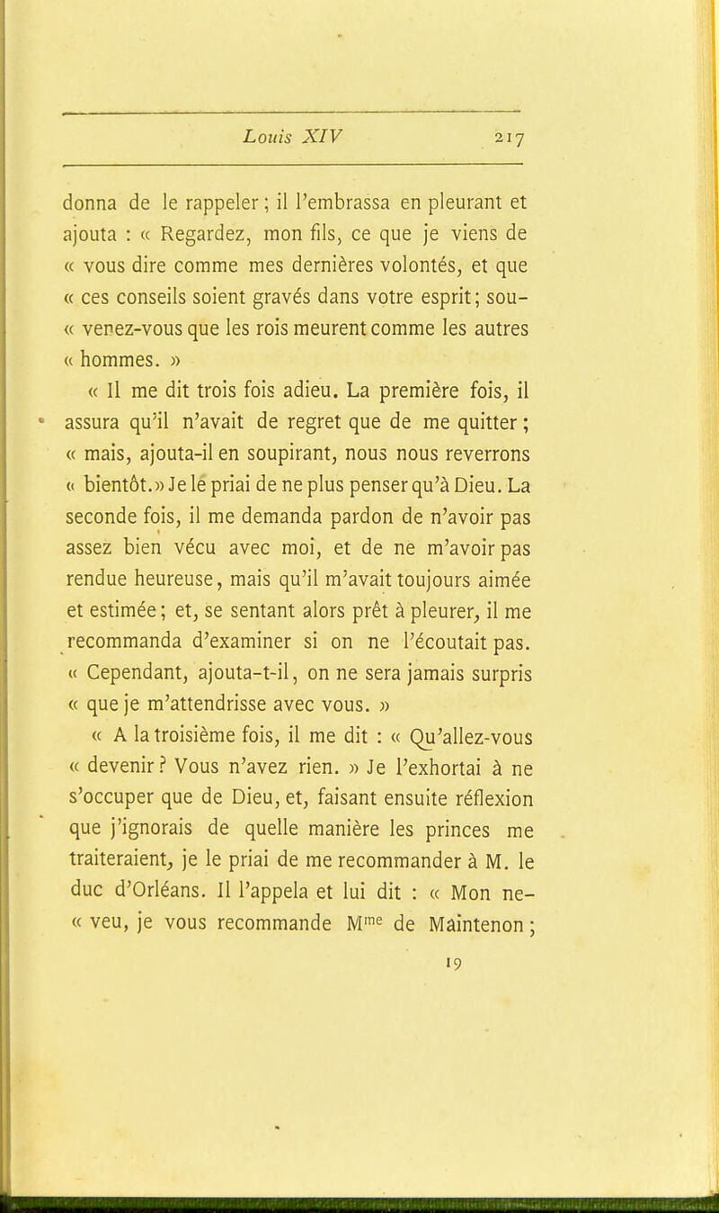 donna de le rappeler ; il l'embrassa en pleurant et ajouta : « Regardez, mon fils, ce que je viens de « vous dire comme mes dernières volontés, et que « ces conseils soient gravés dans votre esprit ; sou- « venez-vous que les rois meurent comme les autres « hommes. « « Il me dit trois fois adieu. La première fois, il assura qu'il n'avait de regret que de me quitter ; « mais, ajouta-il en soupirant, nous nous reverrons « bientôt.» Je le priai de ne plus penser qu'à Dieu. La seconde fois, il me demanda pardon de n'avoir pas assez bien vécu avec moi, et de ne m'avoirpas rendue heureuse, mais qu'il m'avait toujours aimée et estimée ; et, se sentant alors prêt à pleurer, il me recommanda d'examiner si on ne l'écoutait pas. « Cependant, ajouta-t-il, on ne sera jamais surpris « que je m'attendrisse avec vous. » « A la troisième fois, il me dit : « Qu'allez-vous « devenirVous n'avez rien. » Je l'exhortai à ne s'occuper que de Dieu, et, faisant ensuite réflexion que j'ignorais de quelle manière les princes me traiteraient, je le priai de me recommander à M. le duc d'Orléans. Il l'appela et lui dit : « Mon ne- ce veu, je vous recommande M'^ de Maintenon ; »9