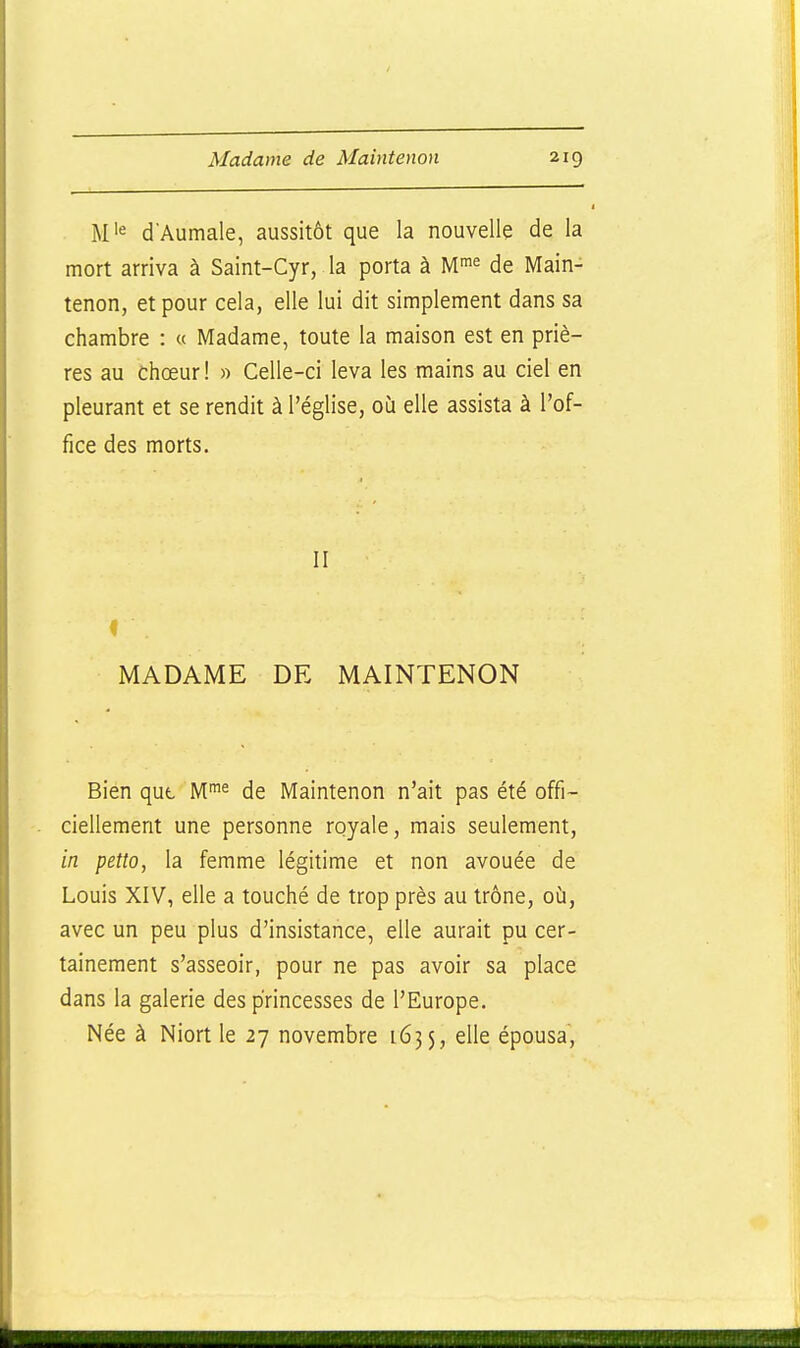 d Aumale, aussitôt que la nouvelle de la mort arriva à Saint-Cyr, la porta à M^^^ de Main- tenon, et pour cela, elle lui dit simplement dans sa chambre : « Madame, toute la maison est en priè- res au chœur! » Celle-ci leva les mains au ciel en pleurant et se rendit à l'église, où elle assista à l'of- fice des morts. II MADAME DE MAINTENON Bien qut de Maintenon n'ait pas été offi- ciellement une personne royale, mais seulement, in petto, la femme légitime et non avouée de Louis XIV, elle a touché de trop près au trône, où, avec un peu plus d'insistance, elle aurait pu cer- tainement s'asseoir, pour ne pas avoir sa place dans la galerie des princesses de l'Europe. Née à Niort le 27 novembre 1635, elle épousa.