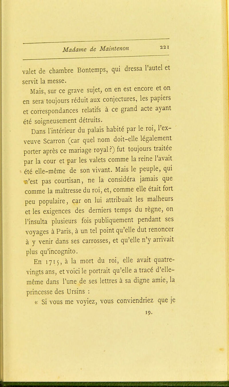 valet de chambre Bontemps, qui dressa l'autel et servit la messe. Mais, sur ce grave sujet, on en est encore et on en sera toujours réduit aux conjectures, les papiers et correspondances relatifs à ce grand acte ayant été soigneusement détruits. Dans l'intérieur du palais habité par le roi, l'ex- veuve Scarron (car quel nom doit-elle légalement porter après ce mariage royal.?) fut toujours traitée par la cour et par les valets comme la reine l'avait été elle-même de son vivant. Mais le peuple, qui ■n'est pas courtisan, ne la considéra jamais que comme la maîtresse du roi, et, comme elle était fort peu populaire, car on lui attribuait les malheurs et les exigences des derniers temps du règne, on l'insulta plusieurs fois publiquement pendant ses voyages à Paris, à un tel point qu'elle dut renoncer à y venir dans ses carrosses, et qu'elle n'y arrivait plus qu'incognito. En 1715, à la mort du roi, elle avait quatre- vingts ans, et voici le portrait qu'elle a tracé d'elle- même dans l'une de ses lettres à sa digne amie, la princesse des Ursins : « Si vous me voyiez, vous conviendriez que je 19.
