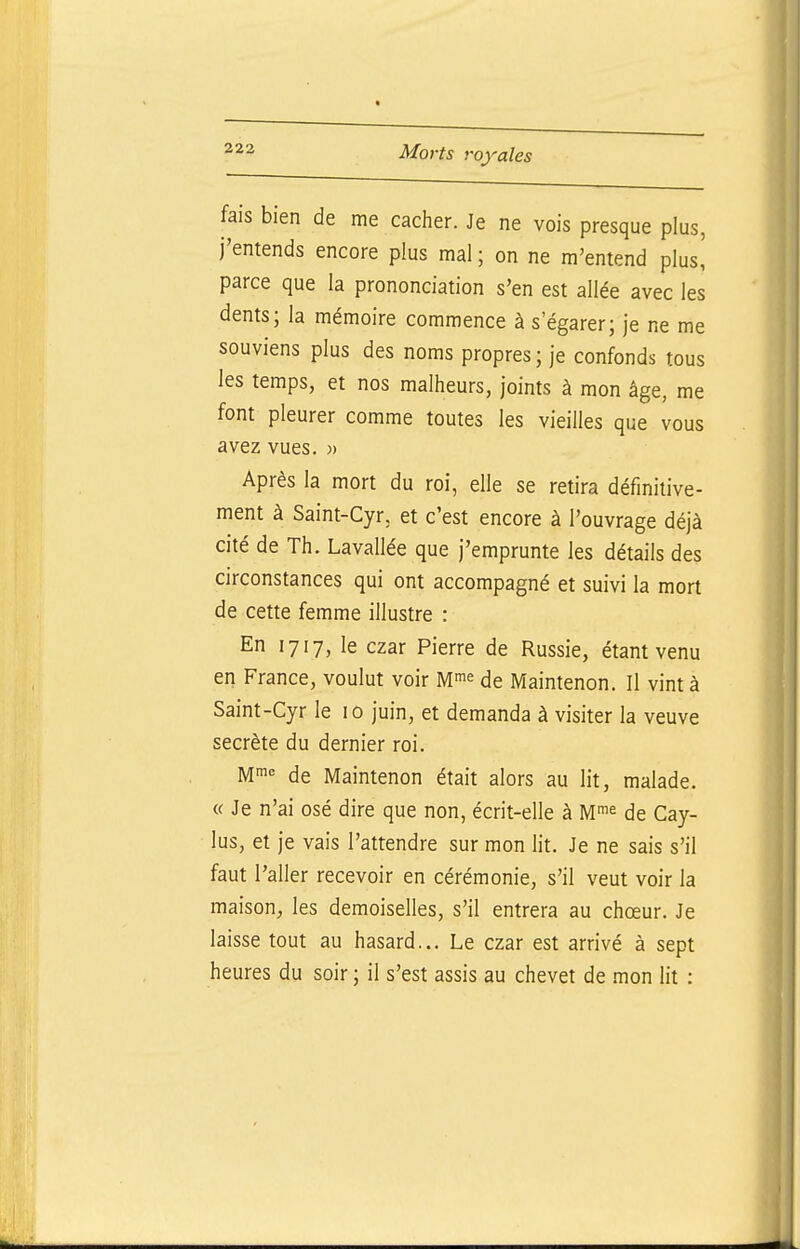 fais bien de me cacher. Je ne vois presque plus, j'entends encore plus mal ; on ne m'entend plus! parce que la prononciation s'en est allée avec les dents; la mémoire commence à s'égarer; je ne me souviens plus des noms propres; je confonds tous les temps, et nos malheurs, joints à mon âge, me font pleurer comme toutes les vieilles que vous avez vues. )> Après la mort du roi, elle se retira définitive- ment à Saint-Cyr, et c'est encore à l'ouvrage déjà cité de Th. Lavallée que j'emprunte les détails des circonstances qui ont accompagné et suivi la mort de cette femme illustre : En 1717, le czar Pierre de Russie, étant venu en France, voulut voir M^e de Maintenon. Il vint à Saint-Cyr le 10 juin, et demanda à visiter la veuve secrète du dernier roi. M!^ de Maintenon était alors au lit, malade. « Je n'ai osé dire que non, écrit-elle à M^e de Cay- lus, et je vais l'attendre sur mon lit. Je ne sais s'il faut l'aller recevoir en cérémonie, s'il veut voir la maison, les demoiselles, s'il entrera au chœur. Je laisse tout au hasard... Le czar est arrivé à sept heures du soir ; il s'est assis au chevet de mon lit :
