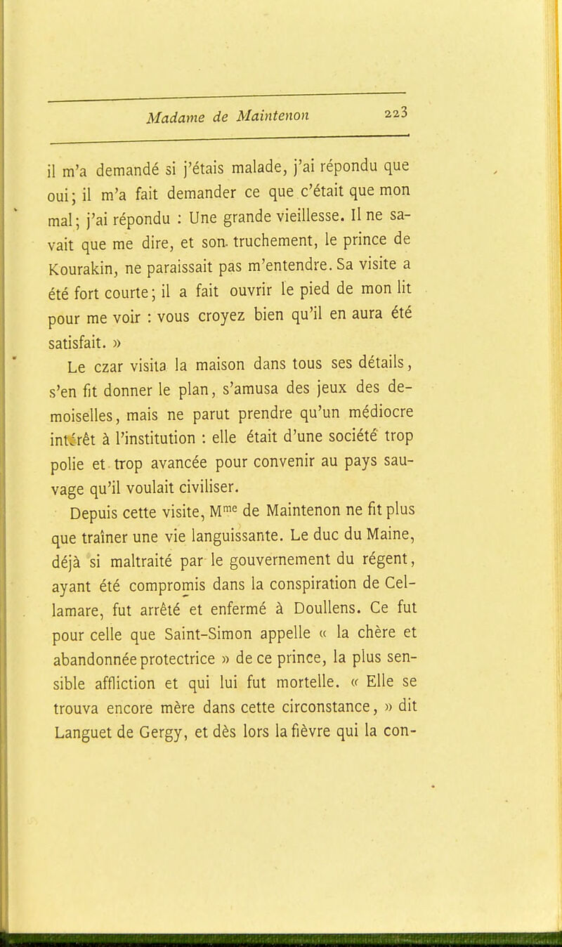il m'a demandé si j'étais malade, j'ai répondu que oui; il m'a fait demander ce que c'était que mon mal; j'ai répondu : Une grande vieillesse. Une sa- vait que me dire, et son. truchement, le prince de Kourakin, ne paraissait pas m'entendre. Sa visite a été fort courte ; il a fait ouvrir le pied de mon lit pour me voir : vous croyez bien qu'il en aura été satisfait. » Le czar visita la maison dans tous ses détails, s'en fit donner le plan, s'amusa des jeux des de- moiselles, mais ne parut prendre qu'un médiocre intérêt à l'institution : elle était d'une société trop polie et trop avancée pour convenir au pays sau- vage qu'il voulait civiliser. Depuis cette visite, Mi« de Maintenon ne fit plus que traîner une vie languissante. Le duc du Maine, déjà si maltraité par le gouvernement du régent, ayant été compromis dans la conspiration de Cel- lamare, fut arrêté et enfermé à DouUens. Ce fut pour celle que Saint-Simon appelle « la chère et abandonnée protectrice » de ce prince, la plus sen- sible affliction et qui lui fut mortelle. « Elle se trouva encore mère dans cette circonstance, » dit Languet de Gergy, et dès lors la fièvre qui la con-