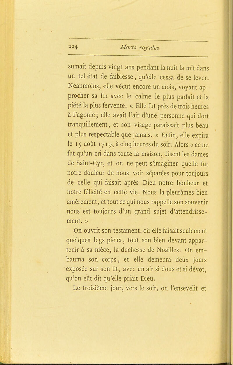 sumait depuis vingt ans pendant la nuit la mit dans un tel état de faiblesse, qu'elle cessa de se lever. Néanmoins, elle vécut encore un mois, voyant ap- procher sa fm avec le calme le plus parfait et la piété la plus fervente. « Elle fut près de trois heures à l'agonie ; elle avait l'air d'une personne qui dort tranquillement, et son visage paraissait plus beau et plus respectable que jamais. » Enfin, elle expira le I $ août 1719, à cinq heures du soir. Alors « ce ne fut qu'un cri dans toute la maison, disent les dames de Saint-Cyr, et on ne peut s'imaginer quelle fut notre douleur de nous voir séparées pour toujours de celle qui faisait après Dieu notre bonheur et notre félicité en cette vie. Nous la pleurâmes bien amèrement, et tout ce qui nous rappelle son souvenir nous est toujours d'un grand sujet d'attendrisse- ment. » On ouvrit son testament, où elle faisait seulement quelques legs pieux, tout son bien devant appar- tenir à sa nièce, la duchesse de Noailles. On em- bauma son corps, et elle demeura deux jours exposée sur son lit, avec un air si doux et si dévot, qu'on eût dit qu'elle priait Dieu. Le troisième jour, vers le soir, on l'ensevelit et