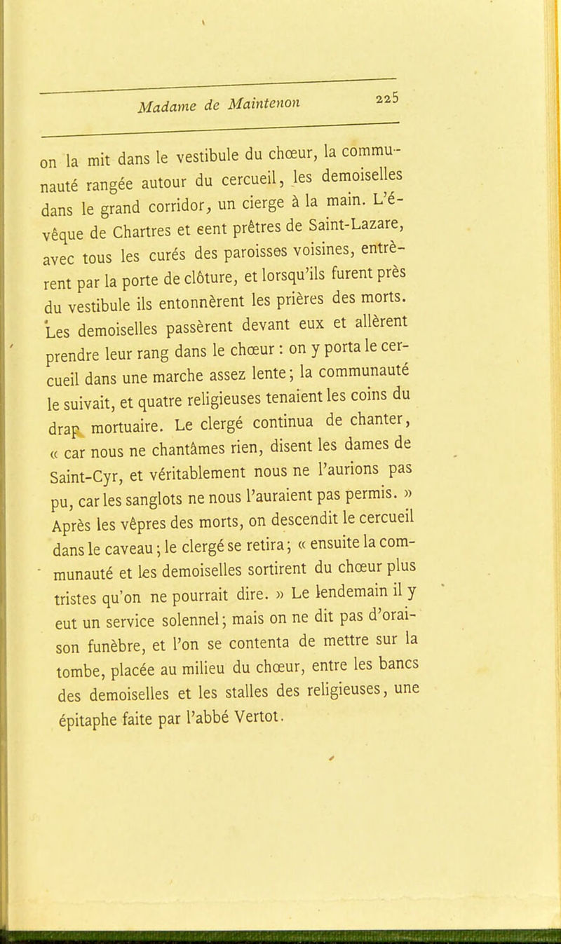 on la mit dans le vestibule du chœur, la commu-- nauté rangée autour du cercueil, les demoiselles dans le grand corridor, un cierge à la mam. L'é- vêque de Chartres et eent prêtres de Saint-Lazare, avec tous les curés des paroisses voisines, entrè- rent par la porte de clôture, et lorsqu'ils furent près du vestibule ils entonnèrent les prières des morts. Les demoiselles passèrent devant eux et allèrent prendre leur rang dans le chœur : on y porta le cer- cueil dans une marche assez lente; la communauté le suivait, et quatre religieuses tenaient les coins du drap mortuaire. Le clergé continua de chanter, « car nous ne chantâmes rien, disent les dames de Saint-Cyr, et véritablement nous ne l'aurions pas pu, caries sanglots ne nous l'auraient pas permis. » Après les vêpres des morts, on descendit le cercueil dans le caveau ; le clergé se retira ; « ensuite la com- • munauté et les demoiselles sortirent du chœur plus tristes qu'on ne pourrait dire. » Le lendemain il y eut un service solennel; mais on ne dit pas d'orai- son funèbre, et l'on se contenta de mettre sur la tombe, placée au milieu du chœur, entre les bancs des demoiselles et les stalles des rehgieuses, une épitaphe faite par l'abbé Vertot.