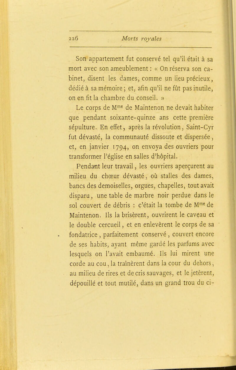 Son appartement fut conservé tel qu'il était à sa mort avec son ameublement : « On réserva son ca- binet, disent les dames, comme un lieu précieux, dédié à sa mémoire ; et, afin qu'il ne fût pas inutile, on en fit la chambre du conseil. « Le corps de M'« de Maintenon ne devait habiter que pendant soixante-quinze ans cette première sépulture. En effet, après la révolution, Saint-Cyr fut dévasté, la communauté dissoute et dispersée, et, en janvier 1794, on envoya des ouvriers pour transformer l'église en salles d'hôpital. Pendant leur travail, les ouvriers aperçurent au milieu du chœur dévasté, où stalles des dames, bancs des demoiselles, orgues, chapelles, tout avait disparu, une table de marbre noir perdue dans le sol couvert de débris : c'était la tombe de M^^^ de Maintenon. Ils la brisèrent, ouvrirent le caveau et le double cercueil, et en enlevèrent le corps de sa fondatrice, parfaitement conservé , couvert encore de ses habits, ayant même gardé les parfums avec lesquels on l'avait embaumé. Ils lui mirent une corde au cou, la traînèrent dans la cour du dehors, au milieu de rires et de cris sauvages, et le jetèrent, dépouillé et tout mutilé, dans un grand trou du ci-
