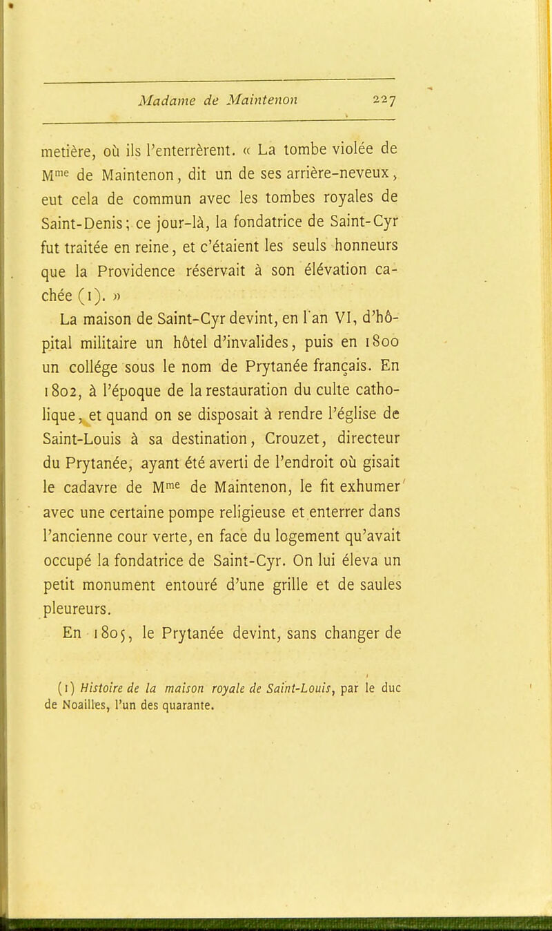 metière, où ils l'enterrèrent. « La tombe violée de Mi^ de Maintenon, dit un de ses arrière-neveux, eut cela de commun avec les tombes royales de Saint-Denis; ce jour-là, la fondatrice de Saint-Cyr fut traitée en reine, et c'étaient les seuls honneurs que la Providence réservait à son élévation ca- chée (i). « La maison de Saint-Cyr devint, en Tan VI, d'hô- p.ital militaire un hôtel d'invalides, puis en 1800 un collège sous le nom de Prytanée français. En 1802, à l'époque de la restauration du culte catho- lique, et quand on se disposait à rendre l'église de Saint-Louis à sa destination, Crouzet, directeur du Prytanée, ayant été averti de l'endroit où gisait le cadavre de M^^^ de Maintenon, le fit exhumer' avec une certaine pompe religieuse et enterrer dans l'ancienne cour verte, en face du logement qu'avait occupé la fondatrice de Saint-Cyr. On lui éleva un petit monument entouré d'une grille et de saules pleureurs. En 1805, le Prytanée devint, sans changer de (i) Histoire de la maison royale de Saint-Louis, par le duc de Noailles, l'un des quarante.