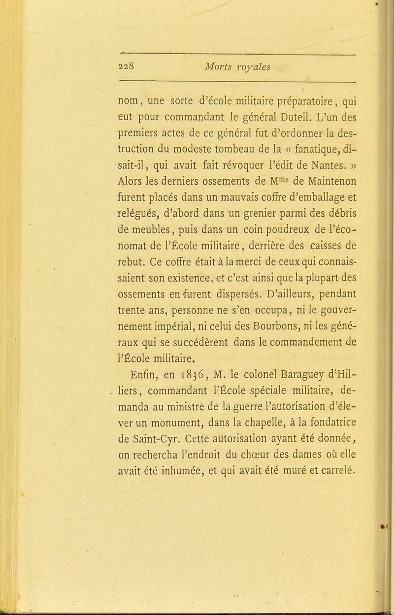nom, une sorte d'école militaire préparatoire, qui eut pour commandant le général Duteil. L'un des premiers actes de ce général fut d'ordonner la des- truction du modeste tombeau de la « fanatique, di- sait-il, qui avait fait révoquer l'édit de Nantes. » Alors les derniers ossements de M'^ de Maintenon furent placés dans un mauvais coffre d'emballage et relégués, d'abord dans un grenier parmi des débris de meubles, puis dans un coin poudreux de l'éco- nomat de l'École militaire, derrière des caisses de rebut. Ce coffre était à la merci de ceux qui connais- saient son existence, et c'est ainsi que la plupart des ossements en furent dispersés. D'ailleurs, pendant trente ans, personne ne s'en occupa, ni le gouver- nement impérial, ni celui des Bourbons, ni les géné- raux qui se succédèrent dans le commandement de l'École militaire. Enfin, en 1836, M. le colonel Baraguey d'Hil- liers, commandant l'École spéciale militaire, de- manda au ministre de la guerre l'autorisation d'éle- ver un monument, dans la chapelle, à la fondatrice de Saint-Cyr. Cette autorisation ayant été donnée, on rechercha l'endroit du chœur des dames où elle avait été inhumée, et qui avait été muré et carrelé.