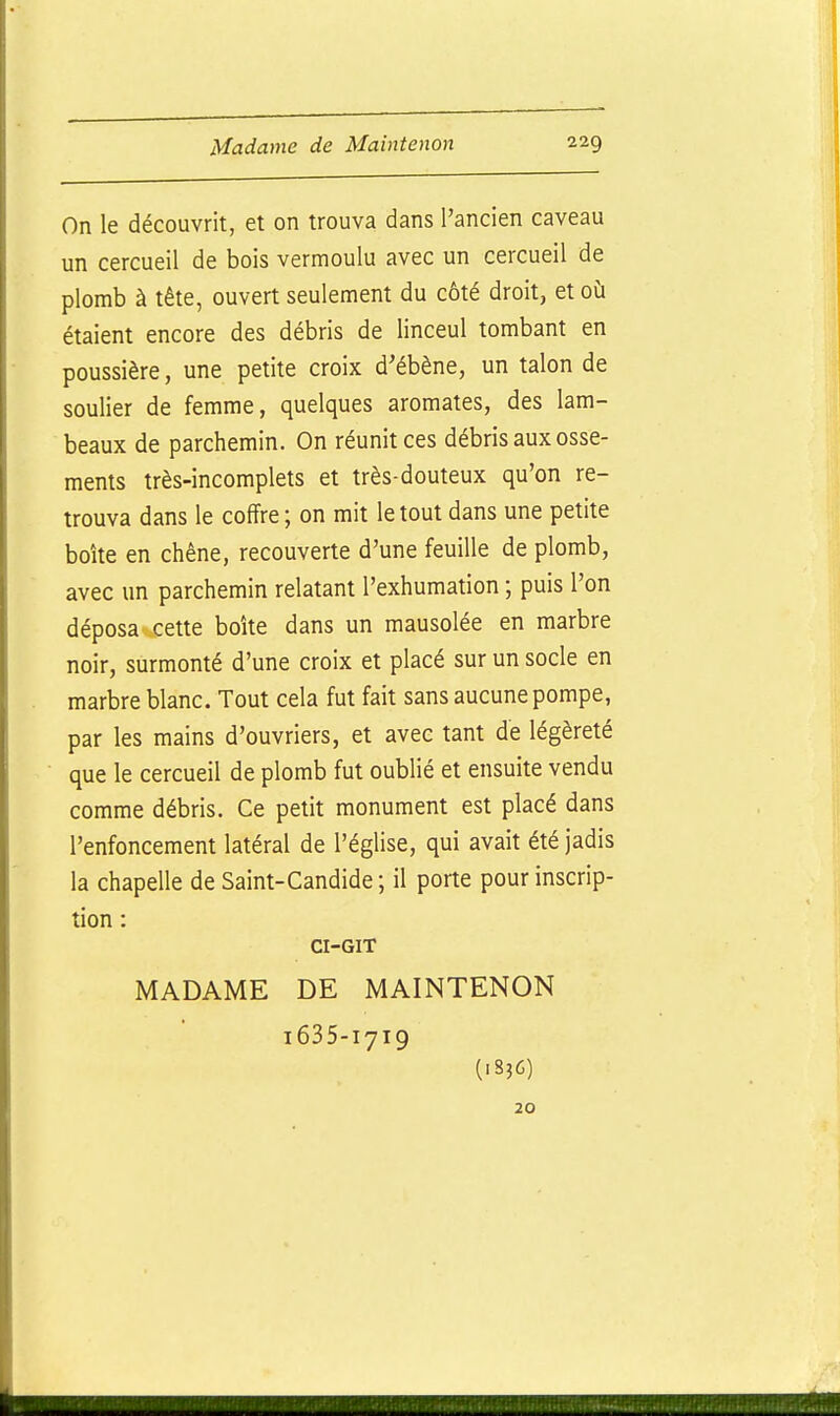 On le découvrit, et on trouva dans l'ancien caveau un cercueil de bois vermoulu avec un cercueil de plomb à tête, ouvert seulement du côté droit, et où étaient encore des débris de linceul tombant en poussière, une petite croix d'ébène, un talon de soulier de femme, quelques aromates, des lam- beaux de parchemin. On réunit ces débris aux osse- ments très-incomplets et très-douteux qu'on re- trouva dans le coffre; on mit le tout dans une petite boîte en chêne, recouverte d'une feuille de plomb, avec un parchemin relatant l'exhumation ; puis l'on déposa cette boîte dans un mausolée en marbre noir, surmonté d'une croix et placé sur un socle en marbre blanc. Tout cela fut fait sans aucune pompe, par les mains d'ouvriers, et avec tant de légèreté que le cercueil de plomb fut oublié et ensuite vendu comme débris. Ce petit monument est placé dans l'enfoncement latéral de l'église, qui avait été jadis la chapelle de Saint-Candide; il porte pour inscrip- tion : CI-GIT MADAME DE MAINTENON 1635-1719 (1836) 20