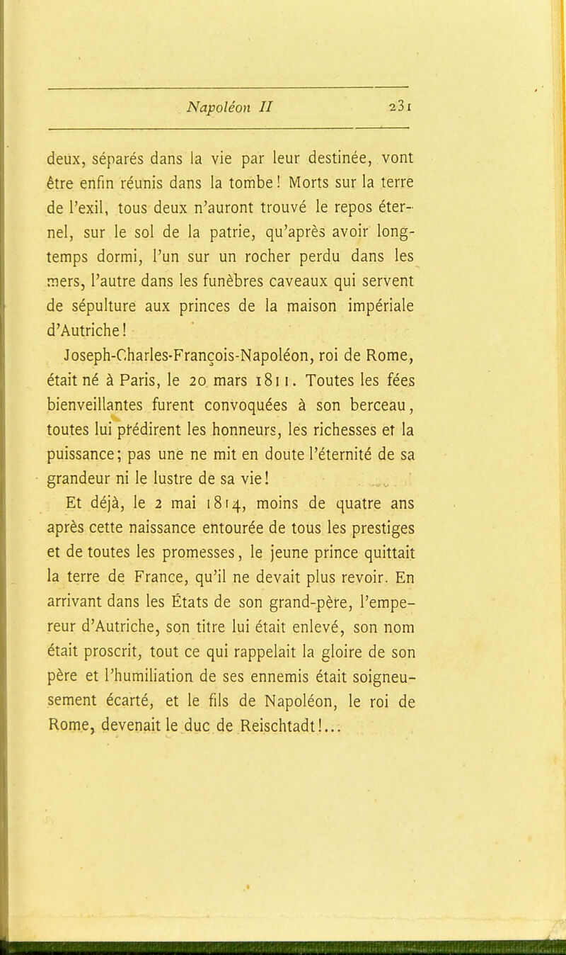 deux, séparés dans la vie par leur destinée, vont être enfin réunis dans la tombe ! Morts sur la terre de l'exil, tous deux n'auront trouvé le repos éter- nel, sur le sol de la patrie, qu'après avoir long- temps dormi, l'un sur un rocher perdu dans les mers, l'autre dans les funèbres caveaux qui servent de sépulture aux princes de la maison impériale d'Autriche ! Joseph-Charles-François-Napoléon, roi de Rome, était né à Paris, le 20. mars 1811. Toutes les fées bienveillantes furent convoquées à son berceau, toutes lui pfédirent les honneurs, les richesses et la puissance; pas une ne mit en doute l'éternité de sa grandeur ni le lustre de sa vie! Et déjà, le 2 mai 1814, moins de quatre ans après cette naissance entourée de tous les prestiges et de toutes les promesses, le jeune prince quittait la terre de France, qu'il ne devait plus revoir. En arrivant dans les États de son grand-père, l'empe- reur d'Autriche, son titre lui était enlevé, son nom était proscrit, tout ce qui rappelait la gloire de son père et l'humiliation de ses ennemis était soigneu- sement écarté, et le fils de Napoléon, le roi de Rome, devenait le duc de Reischtadt!...