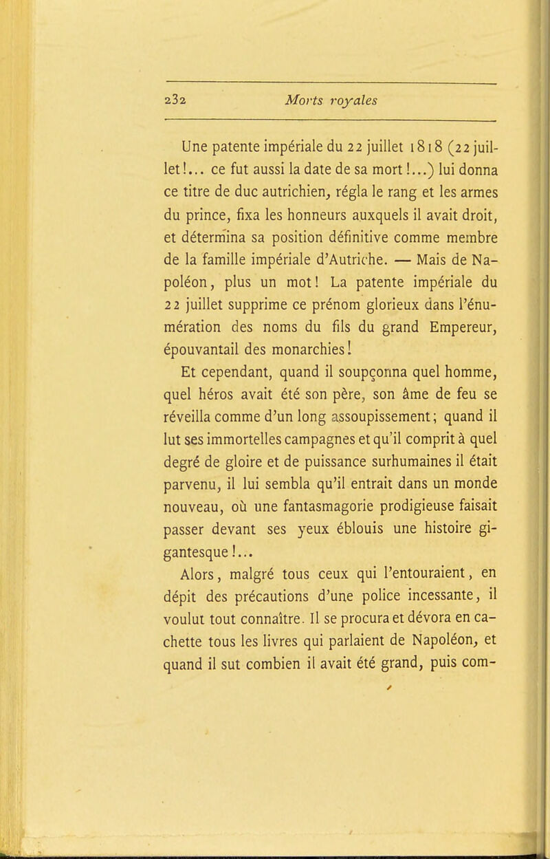 Une patente impériale du 22 juillet 1818 (22 juil- let!... ce fut aussi la date de sa mort I...) lui donna ce titre de duc autrichien, régla le rang et les armes du prince, fixa les honneurs auxquels il avait droit, et détermina sa position définitive comme membre de la famille impériale d'Autriche. — Mais de Na- poléon, plus un mot! La patente impériale du 22 juillet supprime ce prénom glorieux dans l'énu- mération des noms du fils du grand Empereur, épouvantai! des monarchies I Et cependant, quand il soupçonna quel homme, quel héros avait été son père, son âme de feu se réveilla comme d'un long assoupissement; quand il lut ses immortelles campagnes et qu'il comprit à quel degré de gloire et de puissance surhumaines il était parvenu, il lui sembla qu'il entrait dans un monde nouveau, oh une fantasmagorie prodigieuse faisait passer devant ses yeux éblouis une histoire gi- gantesque !... Alors, malgré tous ceux qui l'entouraient, en dépit des précautions d'une police incessante, il voulut tout connaître. Il se procura et dévora en ca- chette tous les livres qui parlaient de Napoléon, et quand il sut combien il avait été grand, puis corn-
