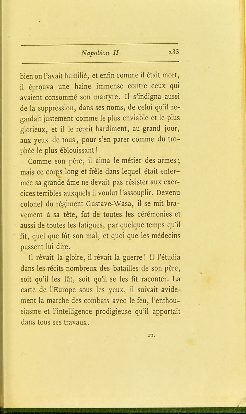 bien on l'avait humilié, et enfin comme il était mort, il éprouva une haine immense contre ceux qui avaient consommé son martyre. Il s'indigna aussi de la suppression, dans ses noms, de celui qu'il re- gardait justement comme le plus enviable et le plus glorieux, et il le reprit hardiment, au grand jour, aux yeux de tous, pour s'en parer comme du tro- phée le plus éblouissant ! Comme son père, il aima le métier des armes; mais ce corps long et frêle dans lequel était enfer- mée sa grande âme ne devait pas résister aux exer- cices terribles auxquels il voulut l'assouplir. Devenu colonel du régiment Gustave-Wasa, il se mit bra- vement à sa tête, fut de toutes les cérémonies et aussi de toutes les fatigues, par quelque temps qu'il fît, quel que fût son mal, et quoi que les médecins pussent lui dire. Il rêvait la gloire, il rêvait la guerre ! Il l'étudia dans les récits nombreux des batailles de son père, soit qu'il les lût, soit qu'il se les fît raconter. La carte de l'Europe sous les yeux, il suivait avide- ment la marche des combats avec le feu, l'enthou- siasme et l'intelligence prodigieuse qu'il apportait dans tous ses travaux. 20.