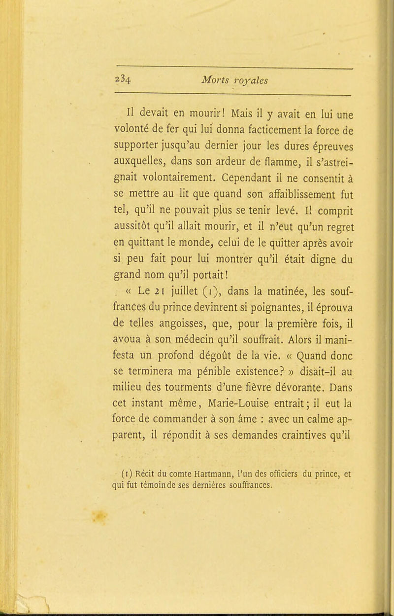 Il devait en mourir! Mais il y avait en lui une volonté de fer qui lui donna facticement la force de supporter jusqu'au dernier jour les dures épreuves auxquelles, dans son ardeur de flamme, il s'astrei- gnait volontairement. Cependant il ne consentit à se mettre au lit que quand son affaiblissement fut tel, qu'il ne pouvait plus se tenir levé. Il comprit aussitôt qu'il allait mourir, et il n'eut qu'un regret en quittant le monde, celui de le quitter après avoir si, peu fait pour lui montrer qu'il était digne du grand nom qu'il portait ! . « Le 2 1 juillet (i), dans la matinée, les souf- frances du prince devinrent si poignantes, il éprouva de telles angoisses, que, pour la première fois, il avoua à son médecin qu'il souffrait. Alors il mani- festa un profond dégoût de la vie. « Quand donc se terminera ma pénible existence? » disait-il au milieu des tourments d'une fièvre dévorante. Dans cet instant même, Marie-Louise entrait; il eut la force de commander à son âme : avec un calme ap- parent, il répondit à ses demandes craintives qu'il (i) Récit du comte Hartmann, l'un des officiers du prince, et qui fut témoin de ses dernières souffrances.