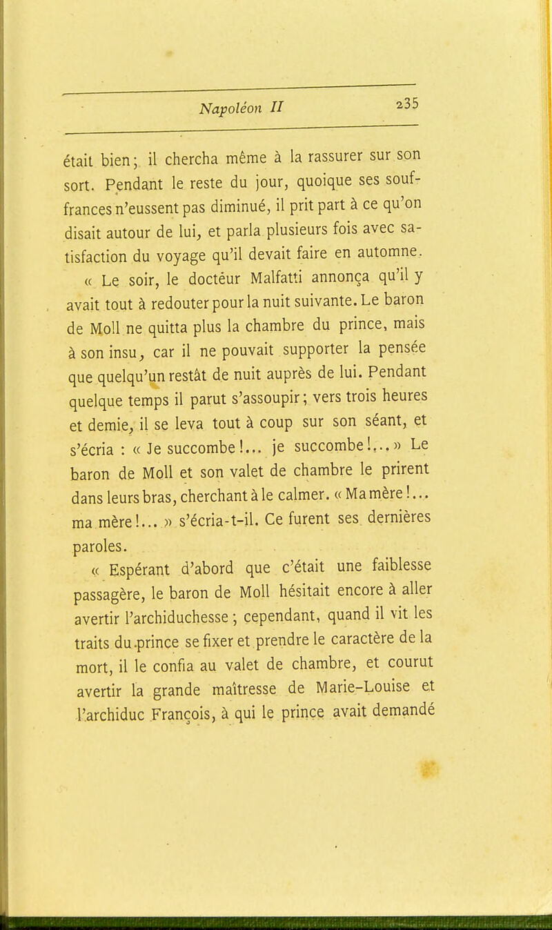 était bien; il chercha même à la rassurer sur son sort. Pendant le reste du jour, quoique ses souf- frances n'eussent pas diminué, il prit part à ce qu'on disait autour de lui, et parla plusieurs fois avec sa- tisfaction du voyage qu'il devait faire en automne. « Le soir, le docteur Malfatti annonça qu'il y avait tout à redouter pour la nuit suivante. Le baron de Moll ne quitta plus la chambre du prince, mais à son insu, car il ne pouvait supporter la pensée que quelqu'un restât de nuit auprès de lui. Pendant quelque temps il parut s'assoupir ; vers trois heures et demie, il se leva tout à coup sur son séant, et s'écria : « Je succombe!... je succombeK..» Le baron de Moll et son valet de chambre le prirent dans leurs bras, cherchant à le calmer. « Ma mère !... ma mèrel... )) s'écria-t-il. Ce furent ses. dernières paroles. « Espérant d'abord que c'était une faiblesse passagère, le baron de Moll hésitait encore à aller avertir l'archiduchesse ; cependant, quand il vit les traits du.prince se fixer et prendre le caractère de la mort, il le confia au valet de chambre, et courut avertir la grande maîtresse de Marie-Louise et l'archiduc François, à qui le prince avait demandé