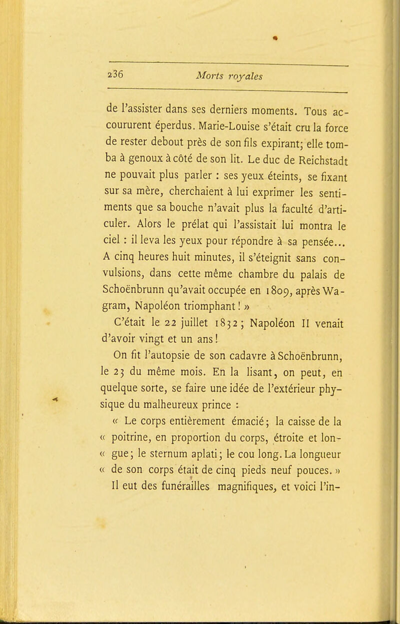 de l'assister dans ses derniers moments. Tous ac- coururent éperdus. Marie-Louise s'était cru la force de rester debout près de son fils expirant; elle tom- ba à genoux à côté de son lit. Le duc de Reichstadt ne pouvait plus parler : ses yeux éteints, se fixant sur sa mère, cherchaient à lui exprimer les senti- ments que sa bouche n'avait plus la faculté d'arti- culer. Alors le prélat qui l'assistait lui montra le ciel : il leva les yeux pour répondre à sa pensée... A cinq heures huit minutes, il s'éteignit sans con- vulsions, dans cette même chambre du palais de Schoënbrunn qu'avait occupée en 1809, après Wa- gram, Napoléon triomphant ! » C'était le 22 juillet 1832; Napoléon II venait d'avoir vingt et un ans ! On fit l'autopsie de son cadavre à Schoënbrunn, le 23 du même mois. En la lisant, on peut, eii quelque sorte, se faire une idée de l'extérieur phy- sique du malheureux prince : i( Le corps entièrement émacié ; la caisse de la « poitrine, en proportion du corps, étroite et lon- « gue; le sternum aplati; le cou long.La longueur « de son corps était de cinq pieds neuf pouces. » Il eut des funérailles magnifiques, et voici l'in-