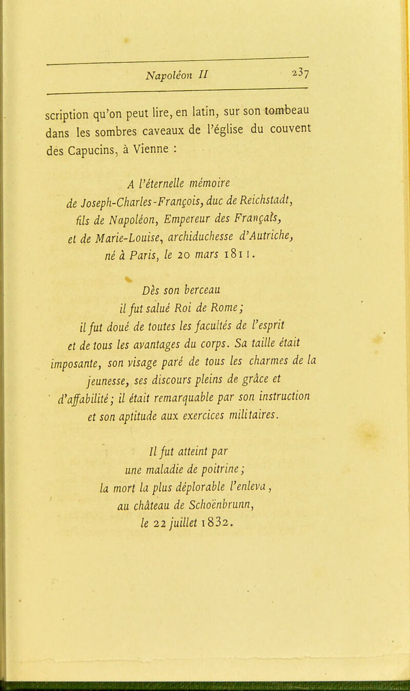scriplion qu'on peut lire, en latin, sur son tombeau dans les sombres caveaux de l'église du couvent des Capucins, à Vienne : A l'éternelle mémoire de Joseph-Charles-François, duc de Reichstadt, ûls de Napoléon, Empereur des Français, el de Marie-Louise, archiduchesse d'Autriche, né à Paris, le 20 mars 1811. Dès son berceau il fut salué Roi de Rome; il fut doué de toutes les facultés de l'esprit et de tous les avantages du corps. Sa taille était imposante, son visage paré de tous les charmes de la jeunesse, ses discours pleins de grâce et ■ d'affabilité; il était remarquable par son instruction et son aptitude aux exercices militaires. Il fut atteint par une maladie de poitrine ; la mort la plus déplorable l'enleva, au château de Scho'énbrunn, le 22 juillet i832.