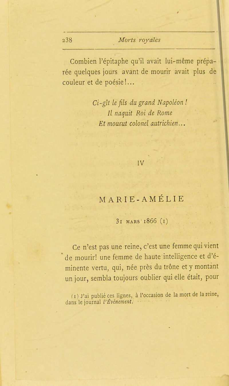 Combien l'épitaphe qu'il avait lui-même prépa- rée quelques jours avant de mourir avait plus de couleur et de poésie!... Ci-git h fils du. grand Napoléon! Il nacfuit Roi de Rome Et mourut colonel autrichien... IV MARIE-AMÉLIE Si mars 1866 (i) Ce n'est pas une reine, c'est une femme qui vient * de mourir! une femme de haute intelligence et d'é- minente vertu, qui, née près du trône et y montant un jour, sembla toujours oublier qui elle était, pour ( I ) J'ai publié ces lignes, à l'occasion de la mort de la reine, dans \t']omna\ l'Événement.