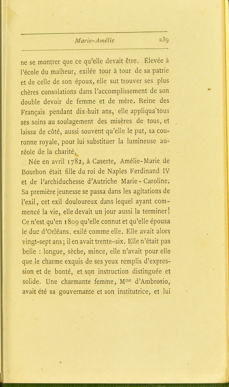ne se montrer que ce qu'elle devait être. Élevée à l'école du malheur, exilée tour à tour de sa patrie et de celle de son époux,, elle sut trouver ses plus chères consolations dans Paccomplissement de son double devoir de femme et de mère. Reine des Français pendant dix-huit ans, elle appliqua'tous ses soins au soulagement des misères de tous, et laissa de côté, aussi souvent qu'elle le put, sa cou- ronne royale, pour lui substituer la lumineuse au- réole de la charité, Née en avril 1782, à Caserte, Amélie-Marie de Bourbon était fille du roi de Naples Ferdinand IV et de l'archiduchesse d'Autriche Marie-Caroline. Sa première jeunesse se passa dans les agitations de l'exil, cet exil douloureux dans lequel ayant com- mencé la vie, elle devait un jour aussi la terminer! Ce n'est qu'en 1809 qu'elle connut et qu'elle épousa le duc d'Orléans, exilé comme elle. Elle avait alors vingt-sept ans ; il en avait trente-six. Elle n'était pas belle : longue, sèche^ mince, elle n'avait pour elle que le charme exquis de ses yeux remplis d'expres- sion et de bonté, et son instruction distinguée et solide. Une charmante femme, M^^ d'Ambrosio, avait été sa gouvernante et son institutrice, et lui