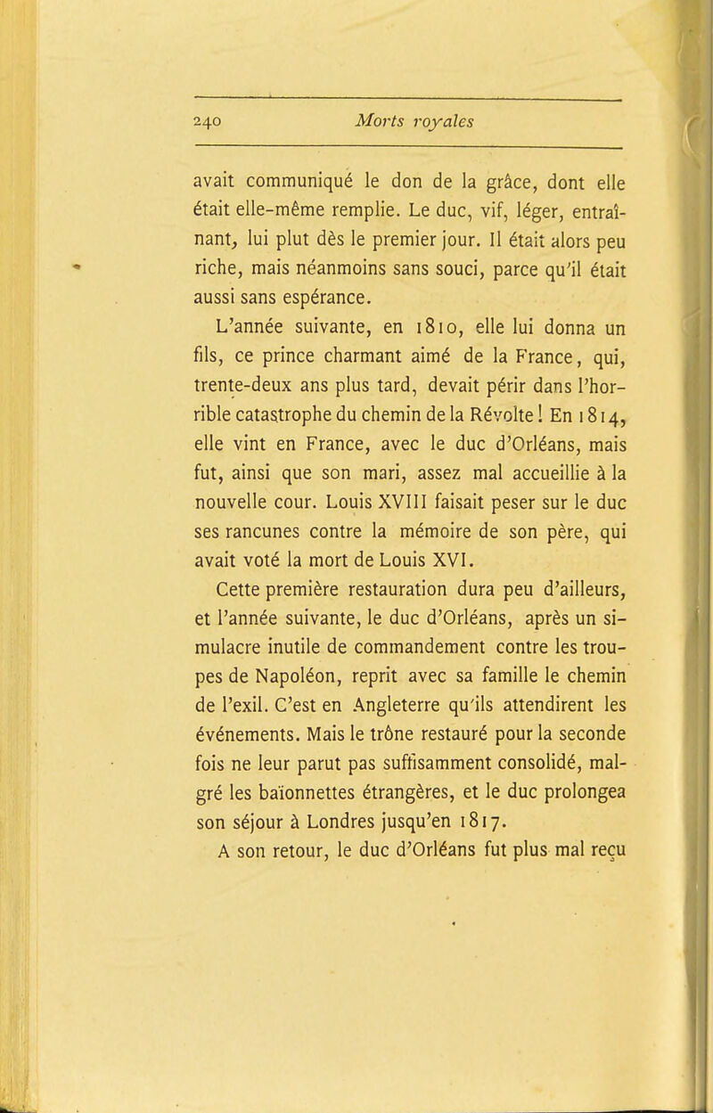 avait communiqué le don de la grâce, dont elle était elle-même remplie. Le duc, vif, léger, entraî- nant, lui plut dès le premier jour. Il était alors peu riche, mais néanmoins sans souci, parce qu'il était aussi sans espérance. L'année suivante, en 1810, elle lui donna un fils, ce prince charmant aimé de la France, qui, trente-deux ans plus tard, devait périr dans l'hor- rible catastrophe du chemin de la Révolte ! En 1814, elle vint en France, avec le duc d'Orléans, mais fut, ainsi que son mari, assez mal accueillie à la nouvelle cour. Louis XVIII faisait peser sur le duc ses rancunes contre la mémoire de son père, qui avait voté la mort de Louis XVI. Cette première restauration dura peu d'ailleurs, et l'année suivante, le duc d'Orléans, après un si- mulacre inutile de commandement contre les trou- pes de Napoléon, reprit avec sa famille le chemin de l'exil. C'est en Angleterre qu'ils attendirent les événements. Mais le trône restauré pour la seconde fois ne leur parut pas suffisamment consolidé, mal- gré les baïonnettes étrangères, et le duc prolongea son séjour à Londres jusqu'en 1817. A son retour, le duc d'Orléans fut plus mal reçu