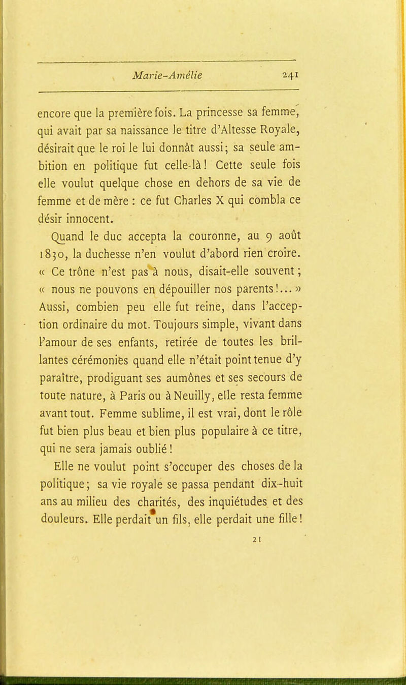 encore que la première fois. La princesse sa femme, qui avait par sa naissance Je titre d'Altesse Royale, désirait que le roi le lui donnât aussi; sa seule am- bition en politique fut celle-là! Cette seule fois elle voulut quelque chose en dehors de sa vie de femme et de mère : ce fut Charles X qui combla ce désir innocent. Quand le duc accepta la couronne, au 9 août 1830, la duchesse n'en voulut d'abord rien croire. « Ce trône n'est pas'à nous, disait-elle souvent ; « nous ne pouvons en dépouiller nos parents!... « Aussi, combien peu elle fut reine, dans l'accep- tion ordinaire du mot. Toujours simple, vivant dans l'amour de ses enfants, retirée de toutes les bril- lantes cérémonies quand elle n'était point tenue d'y paraître, prodiguant ses aumônes et ses secours de toute nature, à Paris ou àNeuilly, elle resta femme avant tout. Femme sublime, il est vrai, dont le rôle fut bien plus beau et bien plus populaire à ce titre, qui ne sera jamais oublié ! Elle ne voulut point s'occuper des choses de la politique; sa vie royale se passa pendant dix-huit ans au milieu des charités, des inquiétudes et des douleurs. Elle perdait un fils, elle perdait une fille! 21