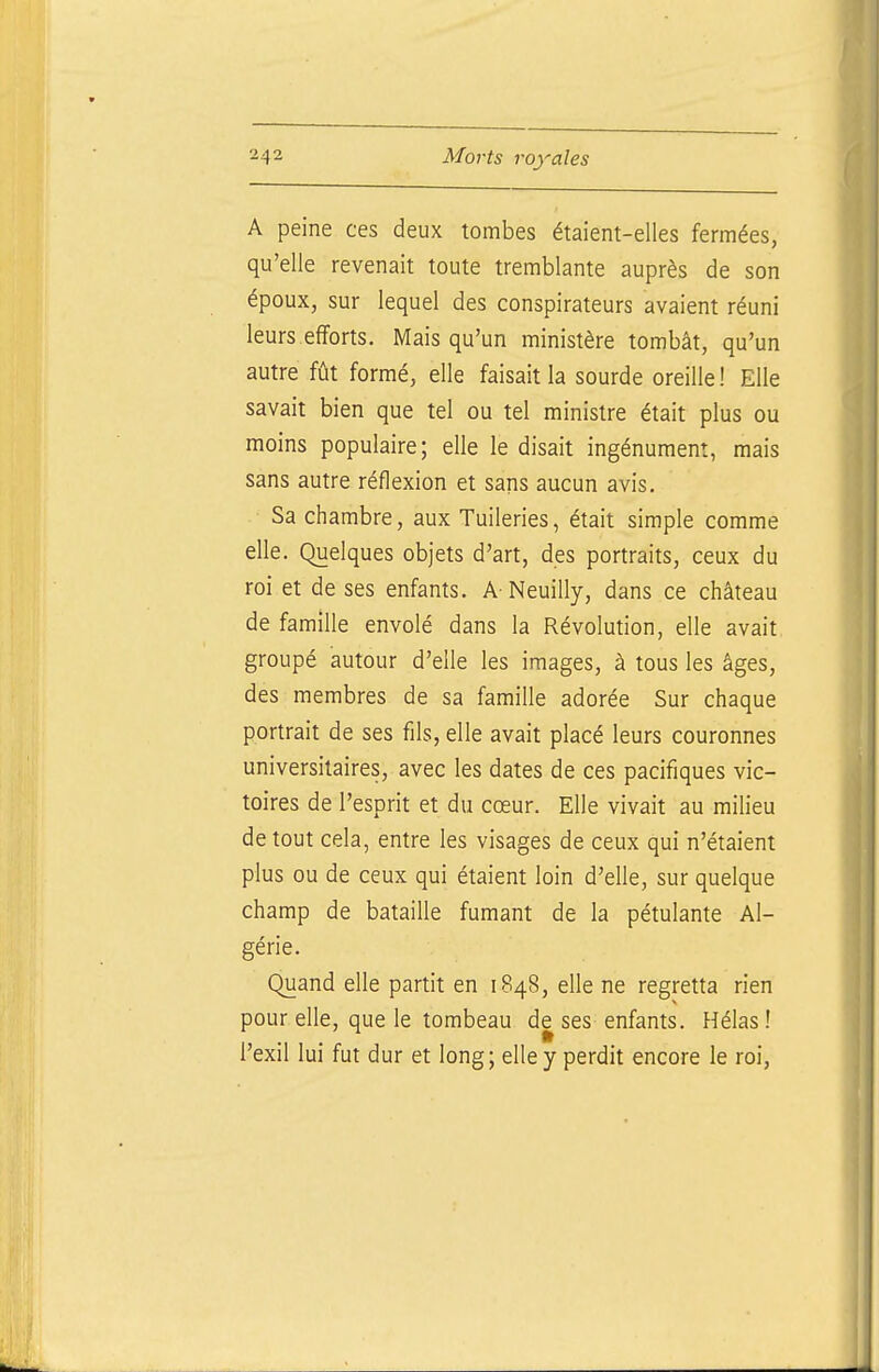 A peine ces deux tombes étaient-elles fermées, qu'elle revenait toute tremblante auprès de son époux, sur lequel des conspirateurs avaient réuni leurs efforts. Mais qu'un ministère tombât, qu'un autre fût formé, elle faisait la sourde oreille ! Elle savait bien que tel ou tel ministre était plus ou moins populaire; elle le disait ingénument, mais sans autre réflexion et sans aucun avis. Sa chambre, aux Tuileries, était simple comme elle. Quelques objets d'art, des portraits, ceux du roi et de ses enfants. A Neuilly, dans ce château de famille envolé dans la Révolution, elle avait groupé autour d'elle les images, à tous les âges, des membres de sa famille adorée Sur chaque portrait de ses fils, elle avait placé leurs couronnes universitaires, avec les dates de ces pacifiques vic- toires de l'esprit et du cœur. Elle vivait au milieu de tout cela, entre les visages de ceux qui n'étaient plus ou de ceux qui étaient loin d'elle, sur quelque champ de bataille fumant de la pétulante Al- gérie. Quand elle partit en 1848, elle ne regretta rien pour elle, que le tombeau de ses enfants. Hélas! l'exil lui fut dur et long; elle y perdit encore le roi,