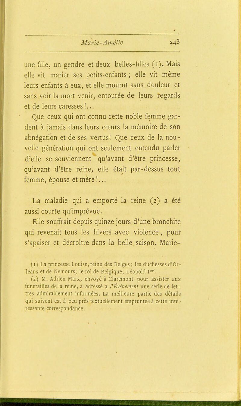 une fille, un gendre et deux belles-filles (i). Mais elle vit marier ses petits-enfants ; elle vit même leurs enfants à eux, et elle mourut sans douleur et sans voir la mort venir, entourée de leurs regards et de leurs caresses I... Que ceux qui ont connu cette noble femme gar- dent à jamais dans leurs cœurs la mémoire de son abnégation et de ses vertus! Que ceux de la nou- velle génération qui ont seulement entendu parler d'elle se souviennent qu'avant d'être princesse, qu'avant d'être reine, elle était par-dessus tout femme, épouse et mère!... La maladie qui a emporté la reine (2) a été aussi courte qu'imprévue. Elle souffrait depuis quinze jours d'une bronchite qui revenait tous les hivers avec violence, pour s'apaiser et décroître dans la belle saison. Marie- (i; La princesse Louise,reine des Beiges; ies duciiessesd'Or- léans et de Nemours; le roi de Belgique, Léopold I^f. (2) M. Adrien Marx, envoyé à Claremont pour assister aux funérailles de la reine, a adressé à l'Événement une série de let- tres admirablement informées. La meilleure partie des détails qui suivent est à peu près textuellement empruntée à cette inté • ressante correspondance.